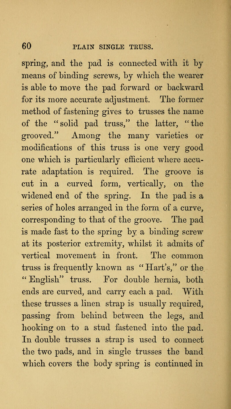 spring, and the pad is connected with it by means of binding screws, by which the wearer is able to move the pad forward or backward for its more accurate adjustment. The former method of fastening gives to trusses the name of the solid pad truss, the latter, the grooved. Among the many varieties or modifications of this truss is one very good one which is particularly efficient where accu- rate adaptation is required. The groove is cut in a curved form, vertically, on the widened end of the spring. In the pad is a series of holes arranged in the form of a curve, corresponding to that of the groove. The pad is made fast to the spring by a binding screw at its posterior extremity, whilst it admits of vertical movement in front. The common truss is frequently known as  Hart's, or the.  English truss. For double hernia, both ends are curved, and carry each a pad. With these trusses a linen strap is usually required, passing from behind between the legs, and hooking on to a stud fastened into the pad. In double trusses a strap is used to connect the two pads, and in single trusses the band which covers the body spring is continued in