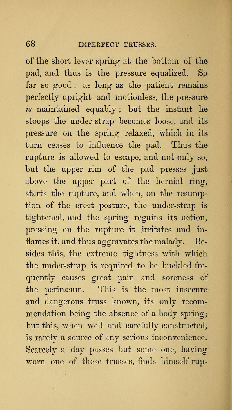 of the short lever spring at the bottom of the pad, and thus is the pressure equalized. So far so good : as long as the patient remains perfectly upright and motionless, the pressure is maintained equably; but the instant he stoops the under-strap becomes loose, and its pressure on the spring relaxed, which in its turn ceases to influence the pad. Thus the rupture is allowed to escape, and not only so, but the upper rim of the pad presses just above the upper part of the hernial ring, starts the rupture, and when, on the resump- tion of the erect posture, the under-strap is tightened, and the spring regains its action, pressing on the rupture it irritates and in- flames it, and thus aggravates the malady. Be- sides this, the extreme tightness with which the under-strap is required to be buckled fre- quently causes great pain and soreness of the peringeum. This is the most insecure and dangerous truss known, its only recom- mendation being the absence of a body spring; but this, when well and carefully constructed, is rarely a source of any serious inconvenience. Scarcely a day passes but some one, having worn one of these trusses, finds himself rup-