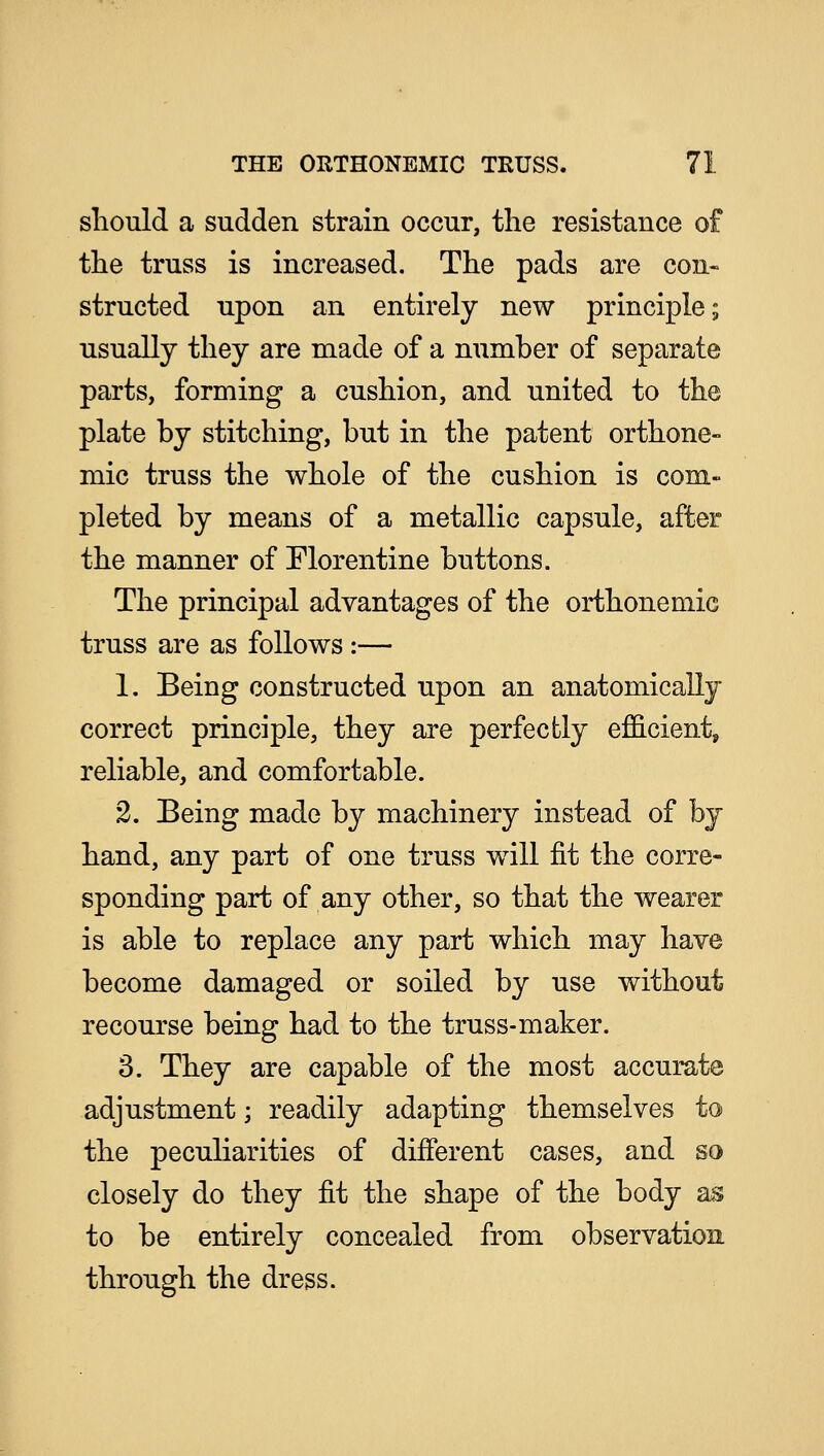 should a sudden strain occur, the resistance of the truss is increased. The pads are con- structed upon an entirely new principle; usually they are made of a number of separate parts, forming a cushion, and united to the plate by stitching, but in the patent orthone- mic truss the whole of the cushion is com- pleted by means of a metallic capsule, after the manner of Florentine buttons. The principal advantages of the orthonemic truss are as follows :— 1. Being constructed upon an anatomically correct principle, they are perfectly efficient, reliable, and comfortable. 2. Being made by machinery instead of by hand, any part of one truss will fit the corre- sponding part of any other, so that the wearer is able to replace any part which may have become damaged or soiled by use without recourse being had to the truss-maker. 3. They are capable of the most accurate adjustment; readily adapting themselves to the peculiarities of different cases, and so closely do they fit the shape of the body as to be entirely concealed from observation through the dress.