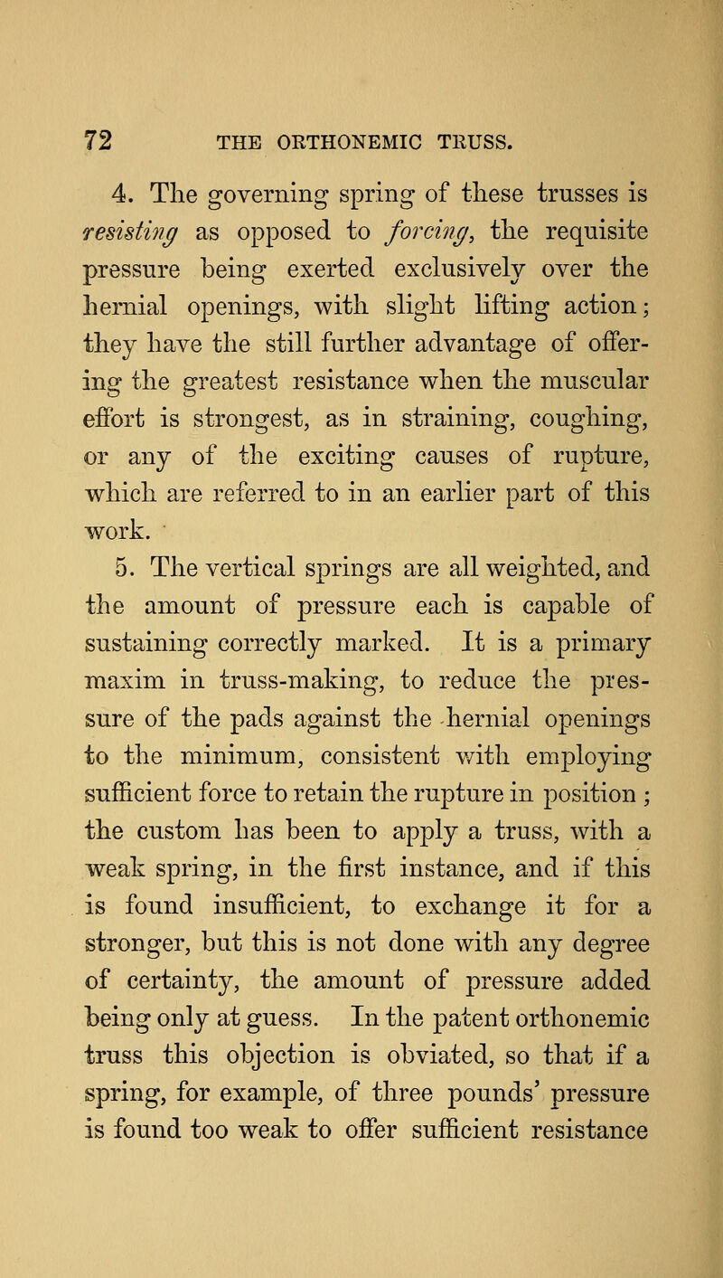 4. The governing spring of these trusses is resisting as opposed to forcing, the requisite pressure being exerted exclusively over the hernial openings, with slight lifting action; they have the still further advantage of offer- ing the greatest resistance when the muscular effort is strongest, as in straining, coughing, or any of the exciting causes of rupture, which are referred to in an earlier part of this work. 5. The vertical springs are all weighted, and the amount of pressure each is capable of sustaining correctly marked. It is a primary maxim in truss-making, to reduce the pres- sure of the pads against the hernial openings to the minimum, consistent with employing sufficient force to retain the rupture in position ; the custom has been to apply a truss, with a weak spring, in the first instance, and if this is found insufficient, to exchange it for a stronger, but this is not done with any degree of certainty, the amount of pressure added being only at guess. In the patent orthonemic truss this objection is obviated, so that if a spring, for example, of three pounds' pressure is found too weak to offer sufficient resistance