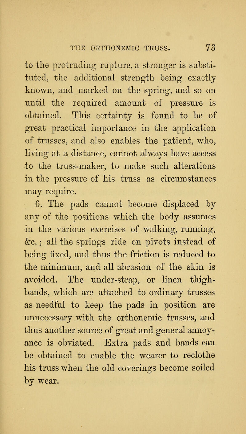 to the protruding rupture, a stronger is substi- tuted, the additional strength being exactly known, and marked on the spring, and so on until the required amount of pressure is obtained. This certainty is found to be of great practical importance in the application of trusses, and also enables the patient, who, living at a distance, cannot always have access to the truss-maker, to make such alterations in the pressure of his truss as circumstances may require. 6. The pads cannot become displaced by any of the positions which the body assumes in the various exercises of walking, running, &c.; all the springs ride on pivots instead of being fixed, and thus the friction is reduced to the minimum, and all abrasion of the skin is avoided. The under-strap, or linen thigh- bands, which are attached to ordinary trusses as needful to keep the pads in position are unnecessary with the orthonemic trusses, and thus another source of great and general annoy- ance is obviated. Extra pads and bands can be obtained to enable the wearer to reclothe his truss when the old coverings become soiled by wear.