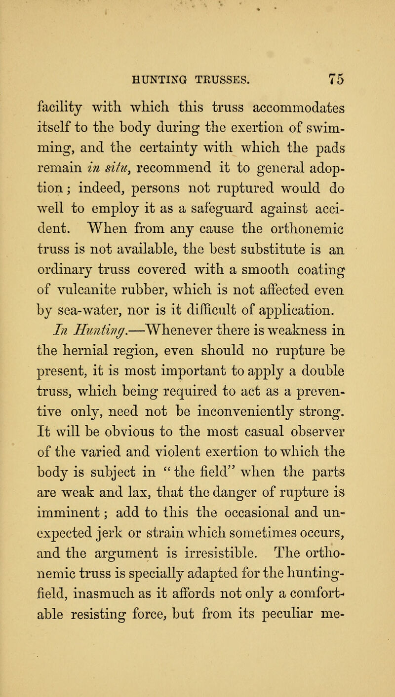 facility with which this truss accommodates itself to the body during the exertion of swim- ming, and the certainty with which the pads remain in situ, recommend it to general adop- tion ; indeed, persons not ruptured would do well to employ it as a safeguard against acci- dent. When from any cause the orthonemic truss is not available, the best substitute is an ordinary truss covered with a smooth coating of vulcanite rubber, which is not affected even by sea-water, nor is it difficult of application. In Hunting.—Whenever there is weakness in the hernial region, even should no rupture be present, it is most important to apply a double truss, which being required to act as a preven- tive only, need not be inconveniently strong. It will be obvious to the most casual observer of the varied and violent exertion to which the body is subject in  the field when the parts are weak and lax, that the danger of rupture is imminent; add to this the occasional and un- expected jerk or strain which sometimes occurs, and the argument is irresistible. The ortho- nemic truss is specially adapted for the hunting- field, inasmuch as it affords not only a comfort- able resisting force, but from its peculiar me-
