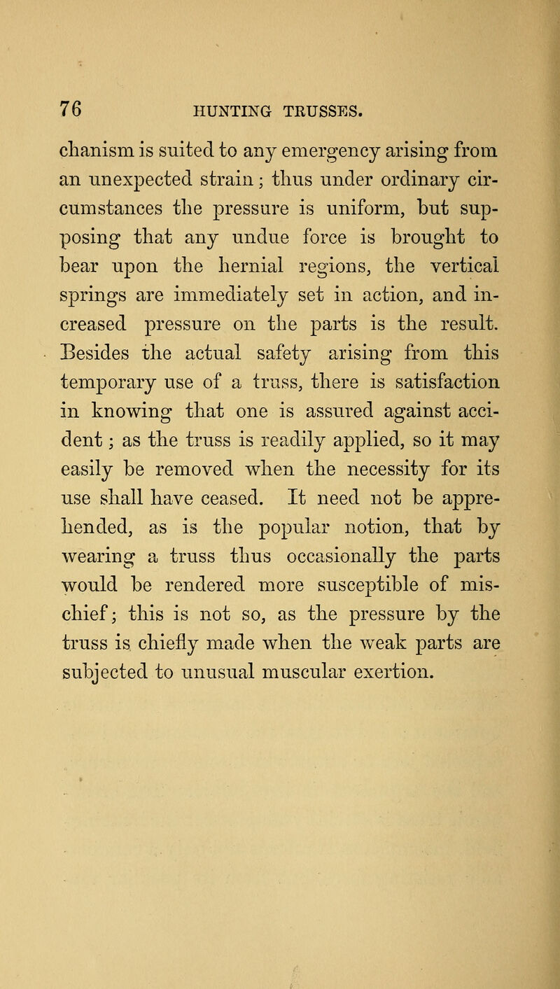 clianism is suited to any emergency arising from an unexpected strain; thus under ordinary cir- cumstances the pressure is uniform, but sup- posing that any undue force is brought to bear upon the hernial regions, the vertical springs are immediately set in action, and in- creased pressure on the parts is the result. Besides the actual safety arising from this temporary use of a truss, there is satisfaction in knowing that one is assured against acci- dent ; as the truss is readily applied, so it may easily be removed when the necessity for its use shall have ceased. It need not be appre- hended, as is the popular notion, that by wearing a truss thus occasionally the parts would be rendered more susceptible of mis- chief; this is not so, as the pressure by the truss is chiefly made when the weak parts are subjected to unusual muscular exertion.