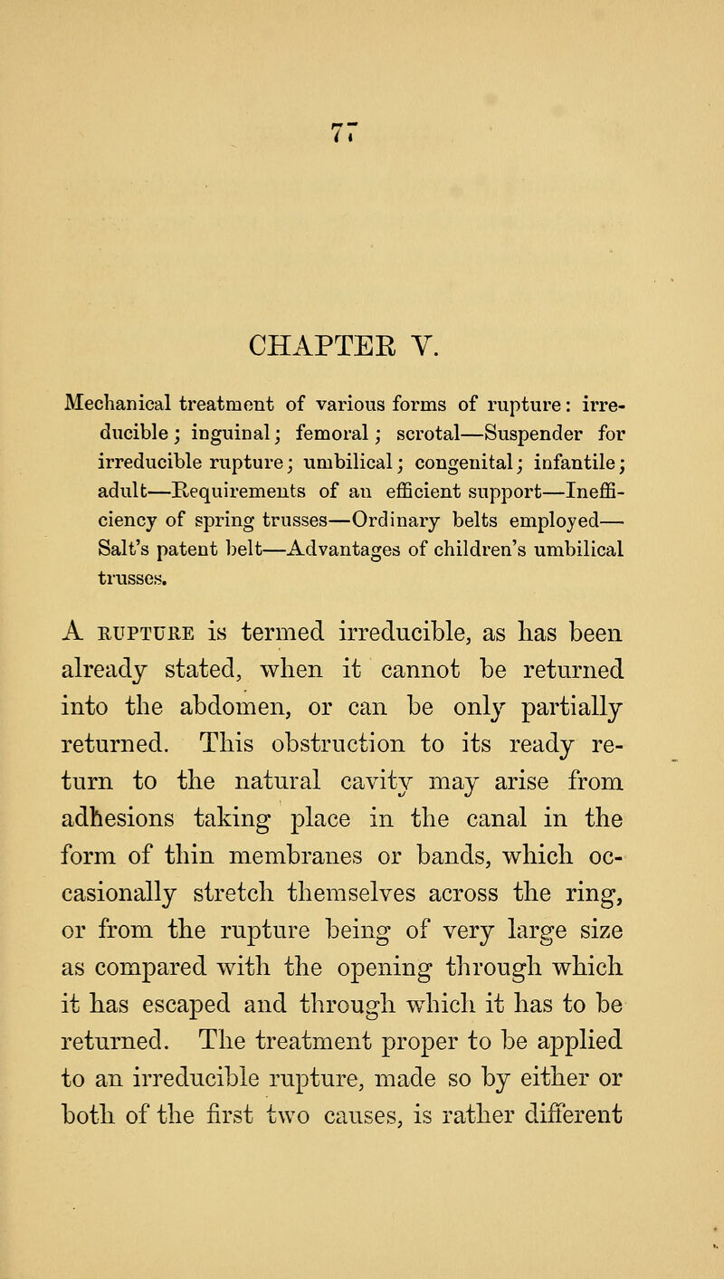 7. CHAPTER V. Mechanical treatment of various forms of rupture: irre- ducible; inguinal; femoral; scrotal—Suspender for irreducible rupture; umbilical; congenital; infantile; adult—Requirements of an efficient support—Ineffi- ciency of spring trusses—Ordinary belts employed— Salt's patent belt—Advantages of children's umbilical trusses. A rupture is termed irreducible, as has been already stated, when it cannot be returned into the abdomen, or can be only partially returned. This obstruction to its ready re- turn to the natural cavity may arise from adhesions taking place in the canal in the form of thin membranes or bands, which oc- casionally stretch themselves across the ring, or from the rupture being of very large size as compared with the opening through which it has escaped and through which it has to be returned. The treatment proper to be applied to an irreducible rupture, made so by either or both of the first two causes, is rather different