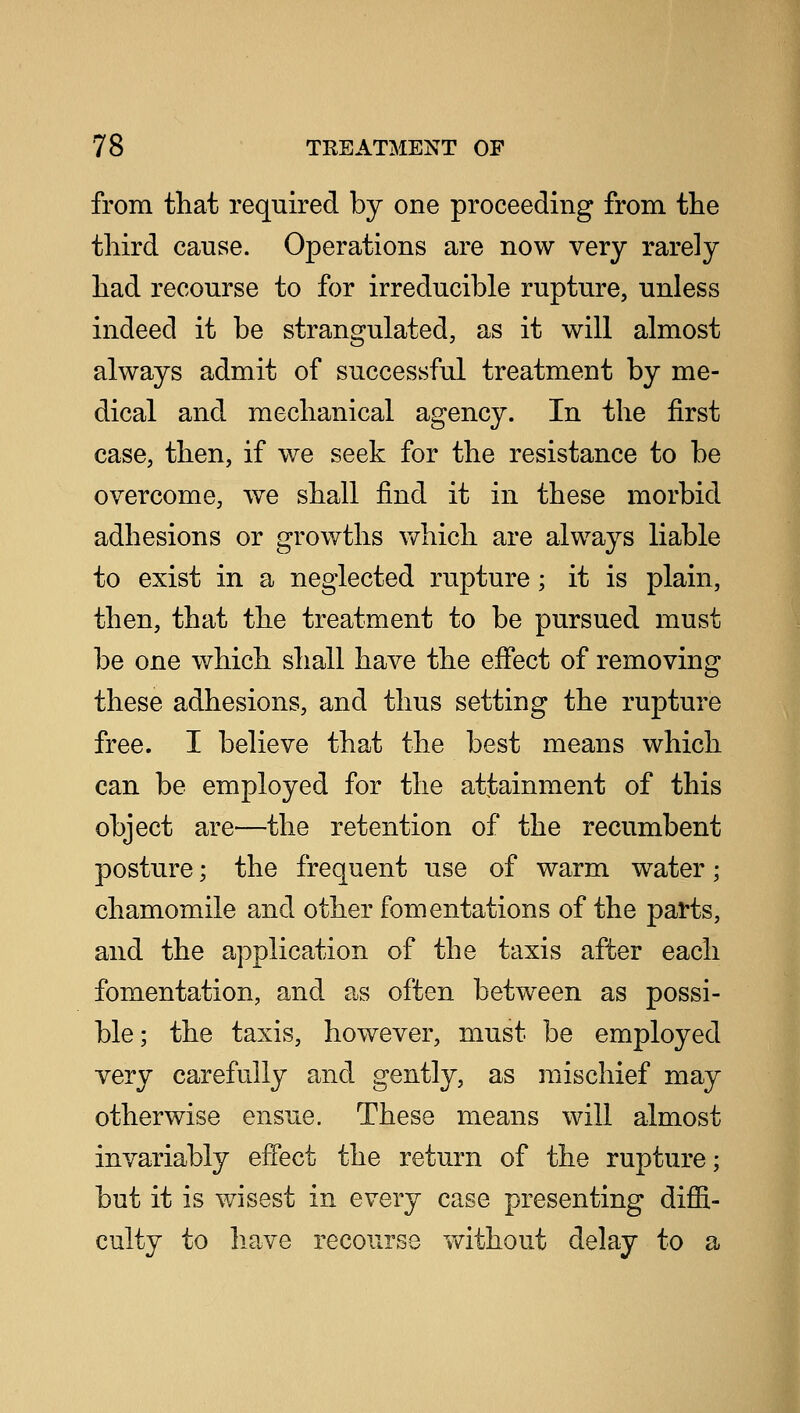 from that required by one proceeding from the third cause. Operations are now very rarely had recourse to for irreducible rupture, unless indeed it be strangulated, as it will almost always admit of successful treatment by me- dical and mechanical agency. In the first case, then, if we seek for the resistance to be overcome, we shall find it in these morbid adhesions or growths which are always liable to exist in a neglected rupture; it is plain, then, that the treatment to be pursued must be one which shall have the effect of removing these adhesions, and thus setting the rupture free. I believe that the best means which can be employed for the attainment of this object are—the retention of the recumbent posture; the frequent use of warm water; chamomile and other fomentations of the parts, and the application of the taxis after each fomentation, and as often between as possi- ble; the taxis, however, must be employed very carefully and gently, as mischief may otherwise ensue. These means will almost invariably effect the return of the rupture; but it is wisest in every case presenting diffi- culty to have recourse without delay to a