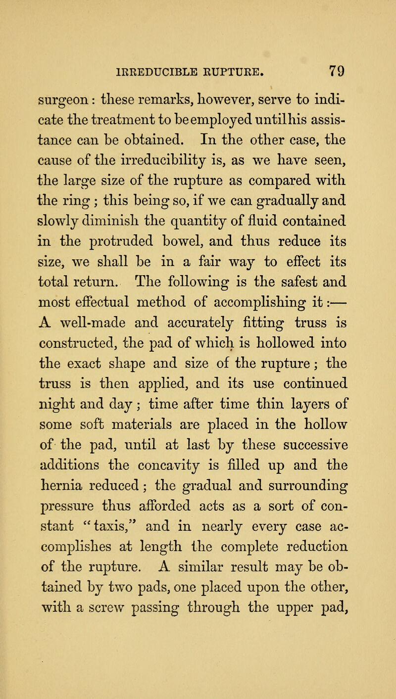 surgeon: these remarks, however, serve to indi- cate the treatment to be employed untilhis assis- tance can be obtained. In the other case, the cause of the irreducibility is, as we have seen, the large size of the rupture as compared with the ring ; this being so, if we can gradually and slowly diminish the quantity of fluid contained in the protruded bowel, and thus reduce its size, we shall be in a fair way to effect its total return. The following is the safest and most effectual method of accomplishing it:— A well-made and accurately fitting truss is constructed, the pad of which is hollowed into the exact shape and size of the rupture; the truss is then applied, and its use continued night and day; time after time thin layers of some soft materials are placed in the hollow of the pad, until at last by these successive additions the concavity is filled up and the hernia reduced; the gradual and surrounding pressure thus afforded acts as a sort of con- stant taxis, and in nearly every case ac- complishes at length the complete reduction of the rupture. A similar result may be ob- tained by two pads, one placed upon the other, with a screw passing through the upper pad,