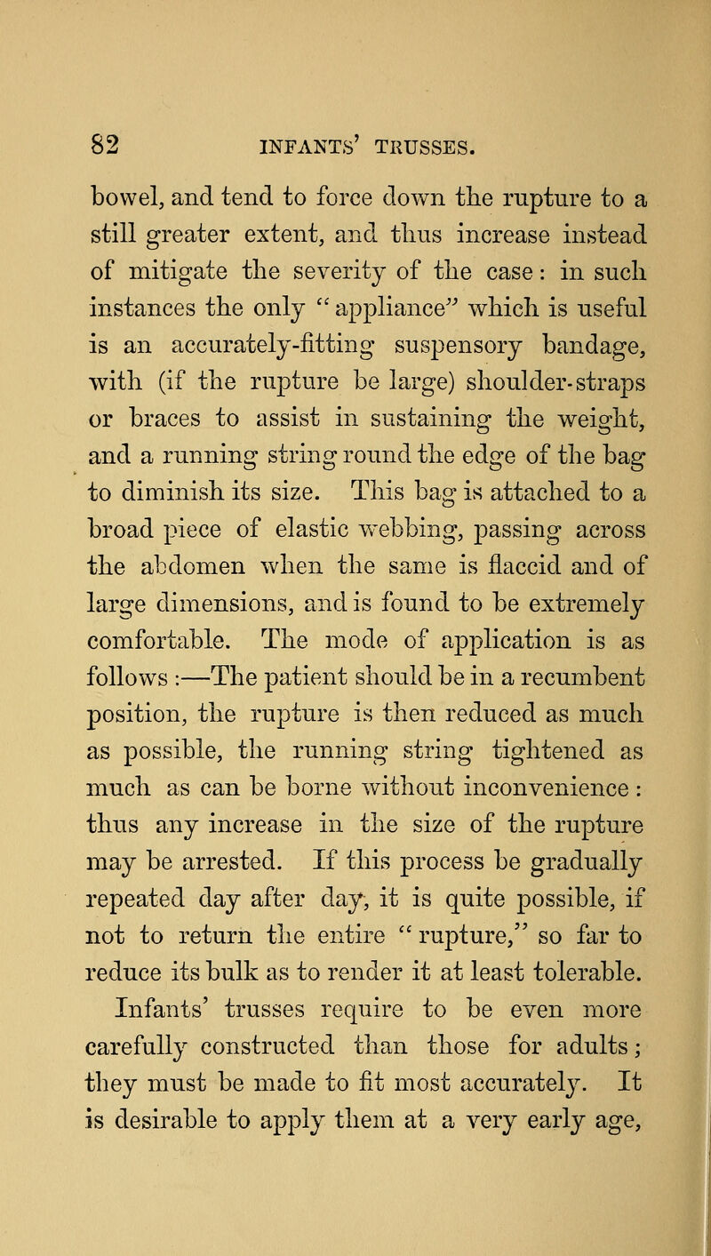 bowel, and tend to force down the rupture to a still greater extent, and thus increase instead of mitigate the severity of the case: in such instances the only  appliance which is useful is an accurately-fitting suspensory bandage, with (if the rupture be large) shoulder-straps or braces to assist in sustaining the weight, and a running string round the edge of the bag to diminish its size. This bag is attached to a broad piece of elastic webbing, passing across the abdomen when the same is flaccid and of large dimensions, and is found to be extremely comfortable. The mode of application is as follows :—The patient should be in a recumbent position, the rupture is then reduced as much as possible, the running string tightened as much as can be borne without inconvenience : thus any increase in the size of the rupture may be arrested. If this process be gradually repeated day after day, it is quite possible, if not to return the entire  rupture, so far to reduce its bulk as to render it at least tolerable. Infants' trusses require to be even more carefully constructed than those for adults; they must be made to fit most accurately. It is desirable to apply them at a very early age,