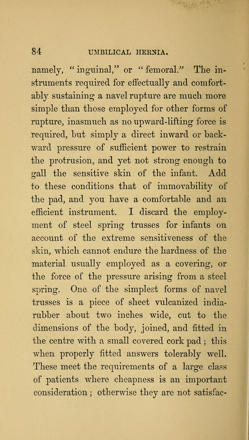 namely,  inguinal, or  femoral/-' The in- struments required for effectually and comfort- ably sustaining a navel rupture are much more simple than those employed for other forms of rupture, inasmuch as no upward-lifting force is required, but simply a direct inward or back- ward pressure of sufficient power to restrain the protrusion, and yet not strong enough to gall the sensitive skin of the infant. Add to these conditions that of immovability of the pad, and you have a comfortable and an efficient instrument. I discard the employ- ment of steel spring trusses for infants on account of the extreme sensitiveness of the skin, which cannot endure the hardness of the material usually employed as a covering, or the force of the pressure arising from a steel spring. One of the simplest forms of navel trusses is a piece of sheet vulcanized india- rubber about two inches wide, cut to the dimensions of the body, joined, and fitted in the centre with a small covered cork pad ; this when properly fitted answers tolerably well. These meet the requirements of a large class of patients where cheapness is an important consideration; otherwise they are not satisfac-