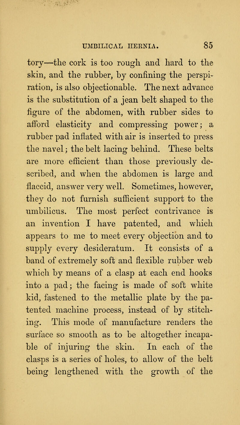 torj—the cork is too rough and hard to the skin, and the rubber, by confining the perspi- ration, is also objectionable. The next advance is the substitution of a jean belt shaped to the figure of the abdomen, with rubber sides to afford elasticity and compressing power; a rubber pad inflated with air is inserted to press the navel; the belt lacing behind. These belts are more efficient than those previously de- scribed, and when the abdomen is large and flaccid, answer very well. Sometimes, however, they do not furnish sufficient support to the umbilicus. The most perfect contrivance is an invention I have patented, and which appears to me to meet every objection and to supply every desideratum. It consists of a band of extremely soft and flexible rubber web which by means of a clasp at each end hooks into a pad; the facing is made of soft white kid, fastened to the metallic plate by the pa- tented machine process, instead of by stitch- ing. This mode of manufacture renders the surface so smooth as to be altogether incapa- ble of injuring the skin. In each of the clasps is a series of holes, to allow of the belt being lengthened with the growth of the