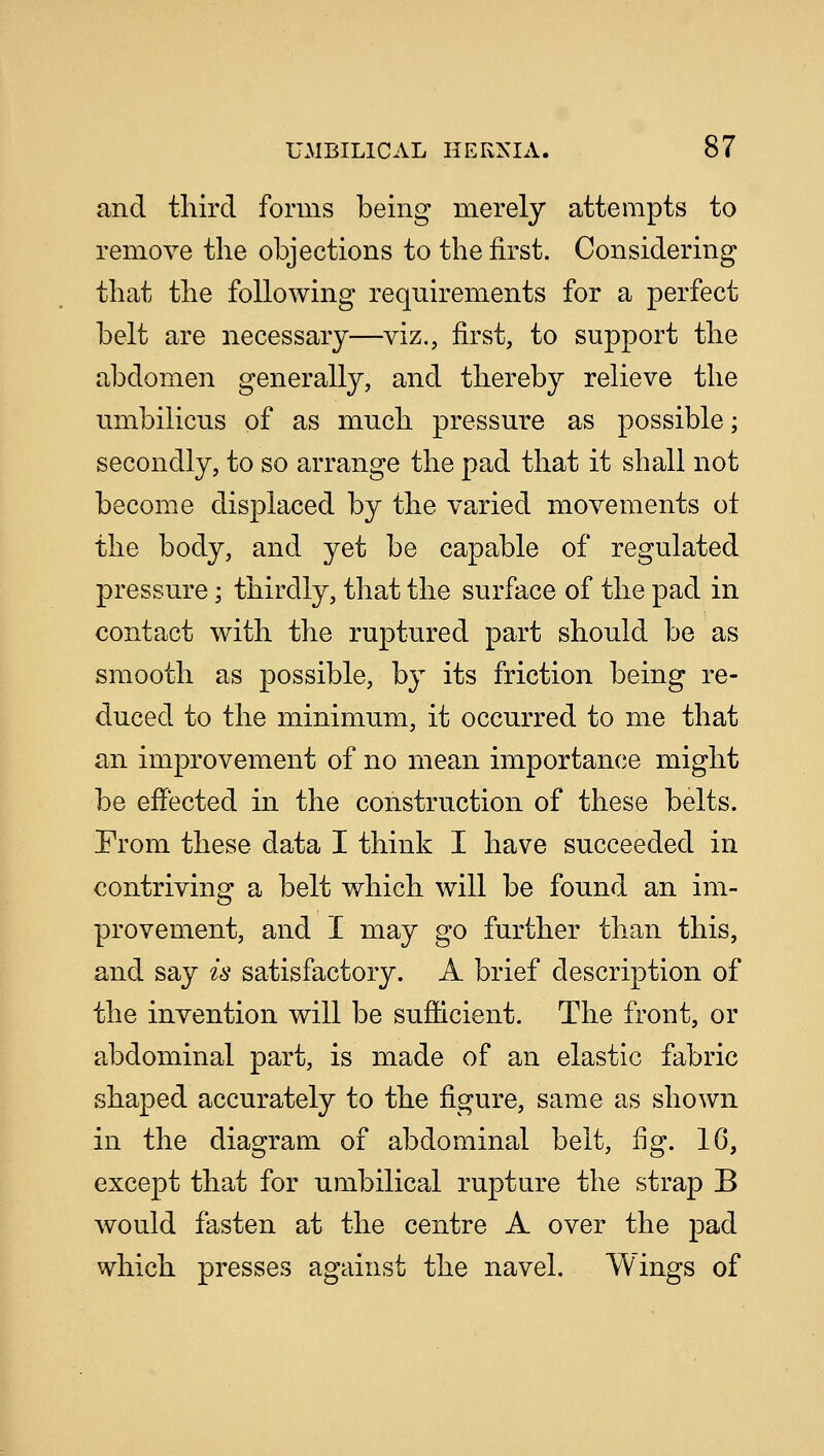 and third forms being merely attempts to remove the objections to the first. Considering that the following requirements for a perfect belt are necessary—viz., first, to support the abdomen generally, and thereby relieve the umbilicus of as much pressure as possible; secondly, to so arrange the pad that it shall not become displaced by the varied movements ot the body, and yet be capable of regulated pressure; thirdly, that the surface of the pad in contact with the ruptured part should be as smooth as possible, by its friction being re- duced to the minimum, it occurred to me that an improvement of no mean importance might be effected in the construction of these belts. Prom these data I think I have succeeded in contriving a belt which will be found an im- provement, and I may go further than this, and say is satisfactory. A brief description of the invention will be sufficient. The front, or abdominal part, is made of an elastic fabric shaped accurately to the figure, same as shown in the diagram of abdominal belt, fig. 1G, except that for umbilical rupture the strap B would fasten at the centre A over the pad which presses against the navel. Wings of