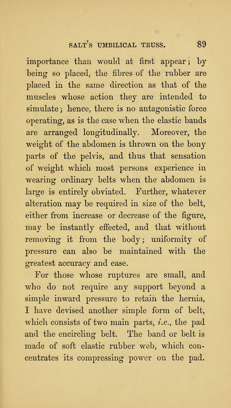 importance than would at first appear; by- being so placed, the fibres of the rubber are placed in the same direction as that of the muscles whose action they are intended to simulate; hence, there is no antagonistic force operating, as is the case when the elastic bands are arranged longitudinally. Moreover, the weight of the abdomen is thrown on the bony parts of the pelvis, and thus that sensation of weight which most persons experience in wearing ordinary belts when the abdomen is large is entirely obviated. Further, whatever alteration may be required in size of the belt, either from increase or decrease of the figure, may be instantly effected, and that without removing it from the body; uniformity of pressure can also be maintained with the greatest accuracy and ease. For those whose ruptures are small, and who do not require any support beyond a simple inward pressure to retain the hernia, I have devised another simple form of belt, which consists of two main parts, i.e., the pad and the encircling belt. The band or belt is made of soft elastic rubber web, which con- centrates its compressing power on the pad.