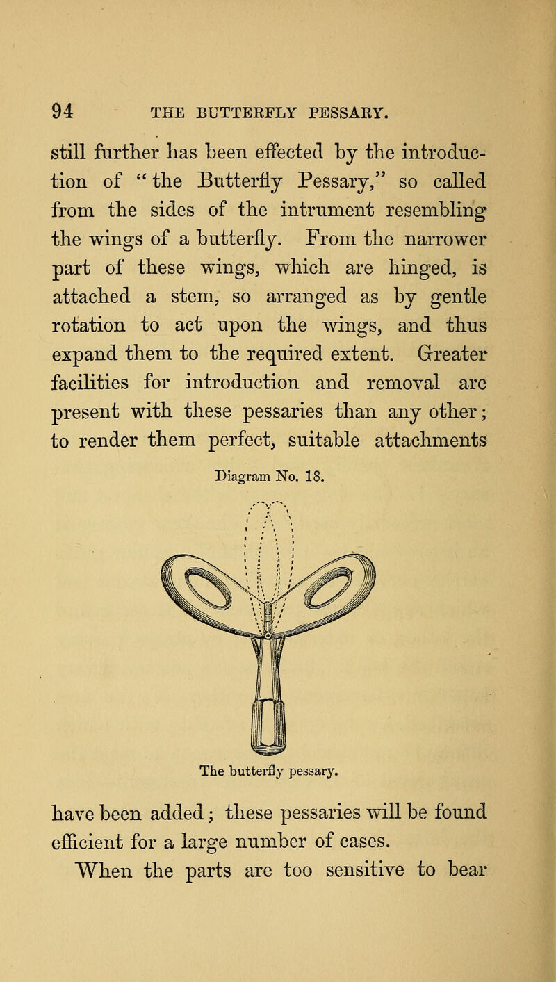 still further has been effected by the introduc- tion of  the Butterfly Pessary, so called from the sides of the intrument resembling the wings of a butterfly. From the narrower part of these wings, which are hinged, is attached a stem, so arranged as by gentle rotation to act upon the wings, and thus expand them to the required extent. Greater facilities for introduction and removal are present with these pessaries than any other; to render them perfect, suitable attachments Diagram No. 18. The butterfly pessary. have been added; these pessaries will be found efficient for a large number of cases. When the parts are too sensitive to bear