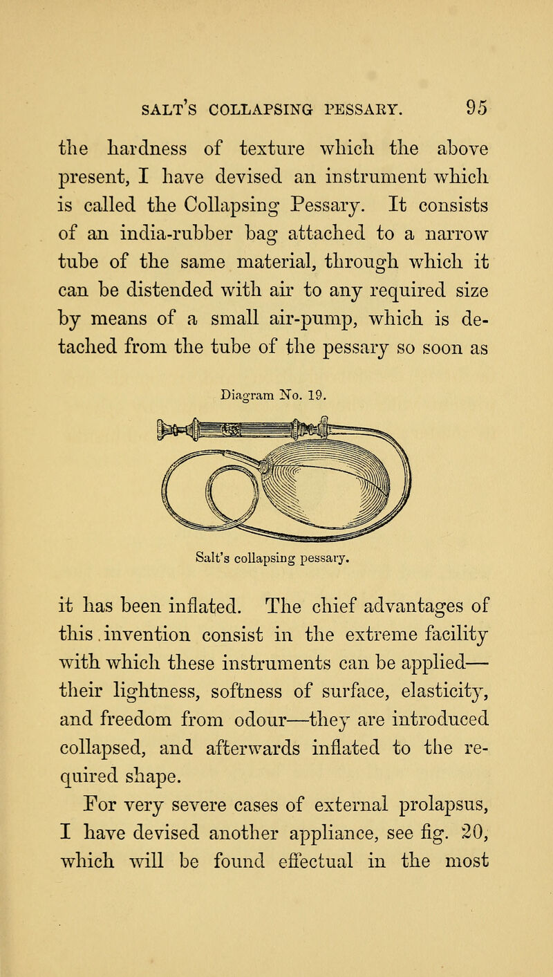 the hardness of texture which the above present, I have devised an instrument which is called the Collapsing Pessary. It consists of an india-rubber bag attached to a narrow tube of the same material, through which it can be distended with air to any required size by means of a small air-pump, which is de- tached from the tube of the pessary so soon as Diagram No. 19. Salt's collapsing pessary. it has been inflated. The chief advantages of this, invention consist in the extreme facility with which these instruments can be applied— their lightness, softness of surface, elasticity, and freedom from odour—they are introduced collapsed, and afterwards inflated to the re- quired shape. For very severe cases of external prolapsus, I have devised another appliance, see fig. 20, which will be found effectual in the most