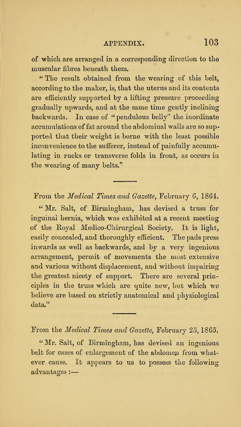 of which are arranged in a corresponding direction to the muscular fibres beneath them.  The result obtained from the wearing of this belt, according to the maker, is, that the uterus and its contents are efficiently supported by a lifting pressure proceeding gradually upwards, and at the same time gently inclining backwards. In case of  pendulous belly the inordinate accumulations of fat around the abdominal walls are so sup- ported that their weight is borne with the least possible inconvenience to the sufferer, instead of painfully accumu- lating in rucks or transverse folds in front, as occurs in the wearing of many belts. From the Medical Times and Gazette, February 6, 1861.  Mr. Salt, of Birmingham, has devised a truss for inguinal hernia, which was exhibited at a recent meeting of the Royal Medico-Chirurgical Society. It is light, easily concealed, and thoroughly efficient. The pads press inwards as well as backwards, and by a very ingenious arrangement, permit of movements the most extensive and various without displacement, and without impairing the greatest nicety of support. There are several prin- ciples in the truss which are quite new, but which we believe are based on strictly anatomical and physiological data. From the Medical Times and Gazette, February 25,1865.  Mr. Salt, of Birmingham, has devised an ingenious belt for cases of enlargement of the abdomen, from what- ever cause. It appears to us to possess the following advantages :-