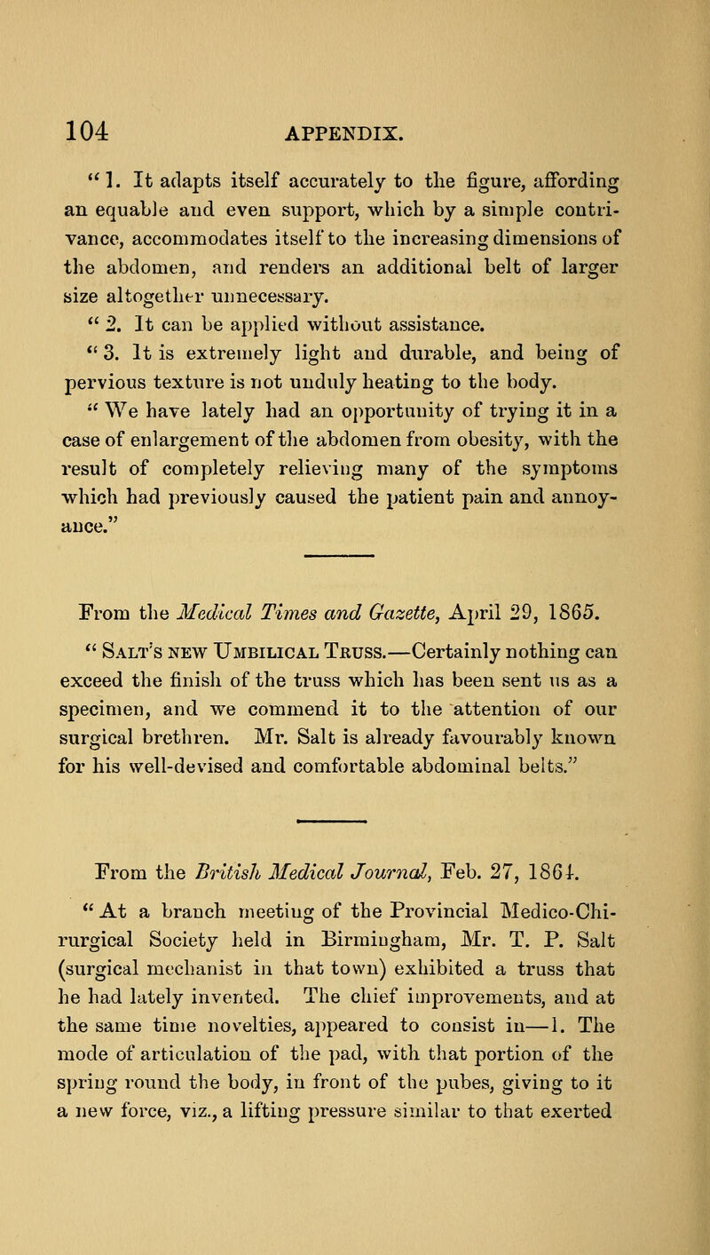 1. It adapts itself accurately to the figure, affording an equable and even support, which by a simple contri- vance, accommodates itself to the increasing dimensions of the abdomen, and renders an additional belt of larger size altogether unnecessary.  2. It can be applied without assistance.  3. It is extremely light and durable, and being of pervious texture is not unduly heating to the body.  We have lately had an opportunity of trying it in a case of enlargement of the abdomen from obesity, with the result of completely relieving many of the symptoms which had previously caused the patient pain and annoy- ance. From the Medical Times and Gazette, April 29, 1865.  Salt's new Umbilical Truss.—Certainly nothing can exceed the finish of the truss which has been sent us as a specimen, and we commend it to the attention of our surgical brethren. Mr. Salt is already favourably known for his well-devised and comfortable abdominal belts. From the British Medical Journal, Feb. 27, 1861.  At a branch meetiug of the Provincial Medico-Chi- rurgical Society held in Birmingham, Mr. T. P. Salt (surgical mechanist in that town) exhibited a truss that he had lately invented. The chief improvements, and at the same time novelties, appeared to consist in—1. The mode of articulation of the pad, with that portion of the spring round the body, in front of the pubes, giving to it a new force, viz., a lifting pressure similar to that exerted