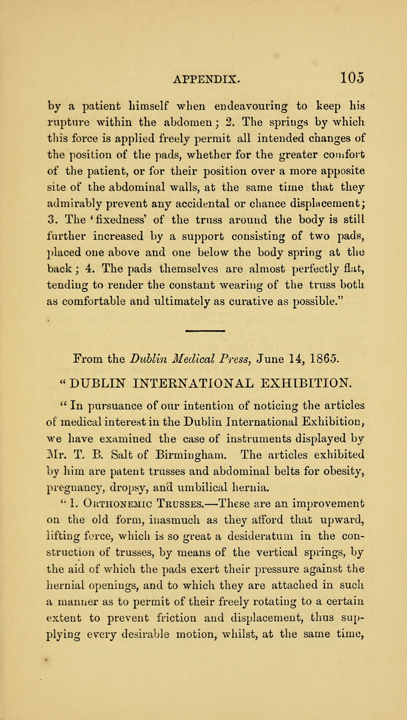 by a patient himself when endeavouring to keep his rupture within the abdomen; 2. The spriugs by which this force is applied freely permit all intended changes of the position of the pads, whether for the greater comfort of the patient, or for their position over a more apposite site of the abdominal walls, at the same time that they admirably prevent any accidental or chance displacement; 3. The'fixedness' of the truss around the body is still further increased by a support consisting of two pads, placed one above and one below the body spring at the back; 4. The pads themselves are almost perfectly flat, tending to render the constant wearing of the truss both as comfortable and ultimately as curative as possible. From the Dublin Medical Press, June 14, 1865.  DUBLIN INTERNATIONAL EXHIBITION.  In pursuance of our intention of noticing the articles of medical interest in the Dublin International Exhibition, we have examined the case of instruments displayed by Mr. T. B. Salt of Birmingham. The articles exhibited by him are patent trusses and abdominal belts for obesity, pregnancy, dropsy, and umbilical hernia.  1. Okthonemig Trusses.—These are an improvement on the old form, inasmuch as they afford that upward, lifting force, which is so great a desideratum in the con- struction of trusses, by means of the vertical springs, by the aid of which the pads exert their pressure against the hernial openings, and to which they are attached in such a manner as to permit of their freely rotating to a certain extent to prevent friction and displacement, thus sup- plying every desirable motion, whilst, at the same time,