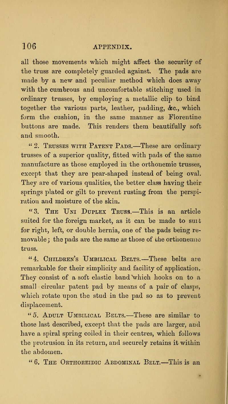 all those movements which might affect the security of the truss are completely guarded against. The pads are made by a new and peculiar method which does away with the cumbrous and uncomfortable stitching used in ordinary trusses, by employing a metallic clip to bind together the various parts, leather, padding, &c, which form the cushion, in the same manner as Florentine buttons are made. This renders them beautifully soft and smooth. 2. Trusses with Patent Pads.—These are ordinary trusses of a superior quality, fitted with pads of the same manufacture as those employed in the orthonemic trusses, except that they are pear-shaped instead of being oval. They are of various qualities, the better class having their springs plated or gilt to prevent rusting from the perspi- ration and moisture of the skin. 3. The Uni Duplex Truss.—This is an article suited for the foreign market, as it can be made to suit for right, left, or double hernia, one of the pads being re- movable; the pads are the same as those of the orthonemic truss. 4. Children's Umbilical Belts.—These belts are remarkable for their simplicity and facility of application, They consist of a soft elastic band which hooks on to a small circular patent pad by means of a pair of clasps, which rotate upon the stud in the pad so as to prevent displacement. 5. Adult Umbilical Eelts.—These are similar to those last described, except that the pads are larger, and have a spiral spring coiled in their centres, which follows the protrusion in its return, and securely retains it within the abdomen.  6. The Orthoreidic Abdominal Belt.—This is an