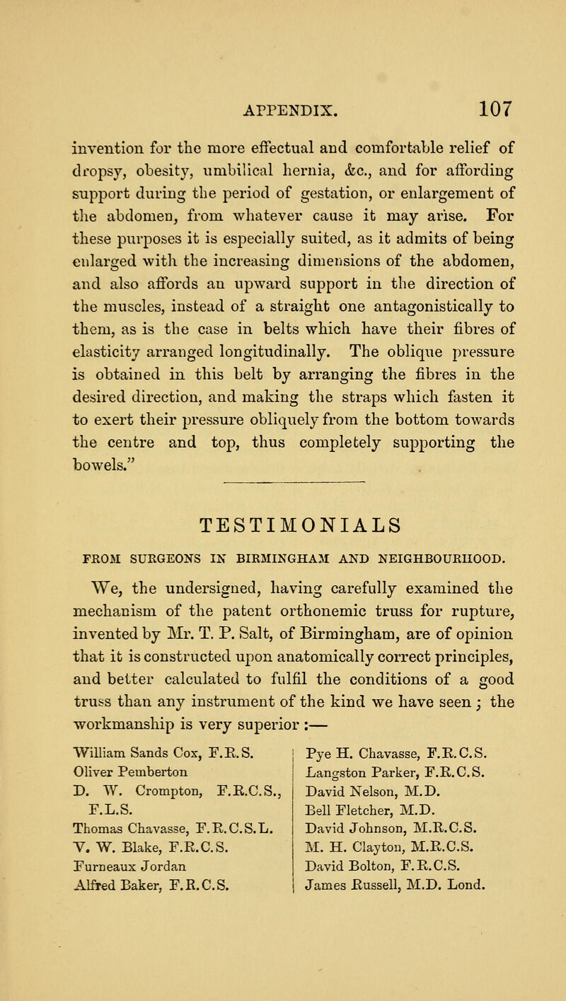 invention for the more effectual and comfortable relief of dropsy, obesity, umbilical hernia, &c, and for affording support during the period of gestation, or enlargement of the abdomen, from whatever cause it may arise. For these purposes it is especially suited, as it admits of being enlarged with the increasing dimensions of the abdomen, and also affords an upward support in the direction of the muscles, instead of a straight one antagonistically to them, as is the case in belts which have their fibres of elasticity arranged longitudinally. The oblique pressure is obtained in this belt by arranging the fibres in the desired direction, and making the straps which fasten it to exert their pressure obliquely from the bottom towards the centre and top, thus completely supporting the bowels. TESTIMONIALS FROM SURGEONS IN BIRMINGHAM AND NEIGHBOURHOOD. We, the undersigned, having carefully examined the mechanism of the patent orthonemic truss for rupture, invented by Mr. T. P. Salt, of Birmingham, are of opinion that it is constructed upon anatomically correct principles, and better calculated to fulfil the conditions of a good truss than any instrument of the kind we have seen; the workmanship is very superior :— William Sands Cox, F.R.S. j Pye H. Chavasse, F.R.C.S. Oliver Pemberton D. W. Crompton, F.K.C.S., F.L.S. Thomas Chavasse, F.E.C.S.L. V. W. Blake, F.R.C.S. Furneaux Jordan Alfred Baker, F.R.C.S. Langston Parker, F.R.C.S. David Nelson, M.D. Bell Fletcher, M.D. David Johnson, M.R.C.S. M. H. Clayton, M.R.C.S. David Bolton, F.R.C.S. James Russell, M.D. Lond.