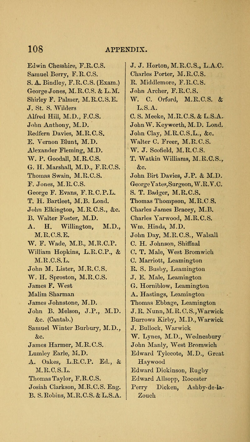 Edwin Chesshire, F.E.C.S. Samuel Berry, F.E.C.S. S. A. Bindley, F.E.C.S. (Exam.) George Jones, M.K.C.S. & L.M. Shirley F. Palmer, M.E.C.S.E. J. St. S. Wilders Alfred Hill, M.D., F.C.S. John Anthony, M.D. Eedfern Davies, M.E.C.S. E. Vernon Blunt, M.D. Alexander Fleming, M.D. W. P. Goodall, M.E.C.S. G. H. Marshall, M.D., F.E.C.S. Thomas Swain, M.E.C.S. F. Jones, M.E.C.S. George F. Evans, F.E.C.P.L. T. H. Bartleet, M.B. Lond. John Elkington, M.E.C.S., &c. B. Walter Foster, M.D. A. H. Willington, M.D., M.E.C.S.E. W. F. Wade, M.B., M.E.C.P. William Hopkins, L.E.C.P., & M.E.C.S. L. John M. Lister, M.E.C.S. W. H. Sproston, M.E.C.S. James F. West Malim Sharman James Johnstone, M.D. John B. Melson, J.P., M.D. &c. (Cantab.) Samuel Winter Burbury, M.D., &c. James Harmer, M.E.C.S. Lumley Earle, M.D. A. Oakes, L.E.C.P. Ed., & M.E.C.S.L. Thomas Taylor, F.E.C.S. Josiah Clarkson, M.E.C.S. Eng. B. S.Bobins, M.E.C.S. &L.S.A. J. J. Horton, M.E.C.S., L.A.C, Charles Porter, M.E.C.S. E. Middlemore, F.E.C.S. John Archer, F.E.C.S. W. C. Orford, M.E.C.S. & L.S.A. C. S. Meeke, M.E.C.S. & L.S.A, JohnW. Key worth, M.D. Lond. John Clay, M.E.C.S.L., &c. Walter C. Freer, M.E.C.S. W. J. Scofield, M.E.C.S. T. Watkin Williams, M.E.C.S., &c. John Birt Davies, J.P. & M.D. George Yates,Surgeon, W.E.V.C. S. T. Badger, M.E.C.S. Thomas Thompson, M.E.C.S. Charles James Bracey, M.B. Charles Yarwood, M.E.C.S. Win, Hinds, M.D. John Day, M.E.C.S., Walsall C. H. Johnson, Shiffnal C. T. Male, West Bromwich C. Marriott, Leamington E. S. Busby, Leamington J. E. Male, Leamington G. Horniblow, Leamington A. Hastings, Leamington Thomas Ebbage, Leamington J.E. Nunn,M.E.C.S.,Warwick Burrows Kirby, M.D., Warwick J. Bullock, Warwick W. Lynes, M.D., Wednesbury John Manly, West Bromwich Edward Tylecote, M.D., Great Haywood Edward Dickinson, Eugby Edward Allsopp, Eocester Perry Dicken, Ashby-de-la- Zouch