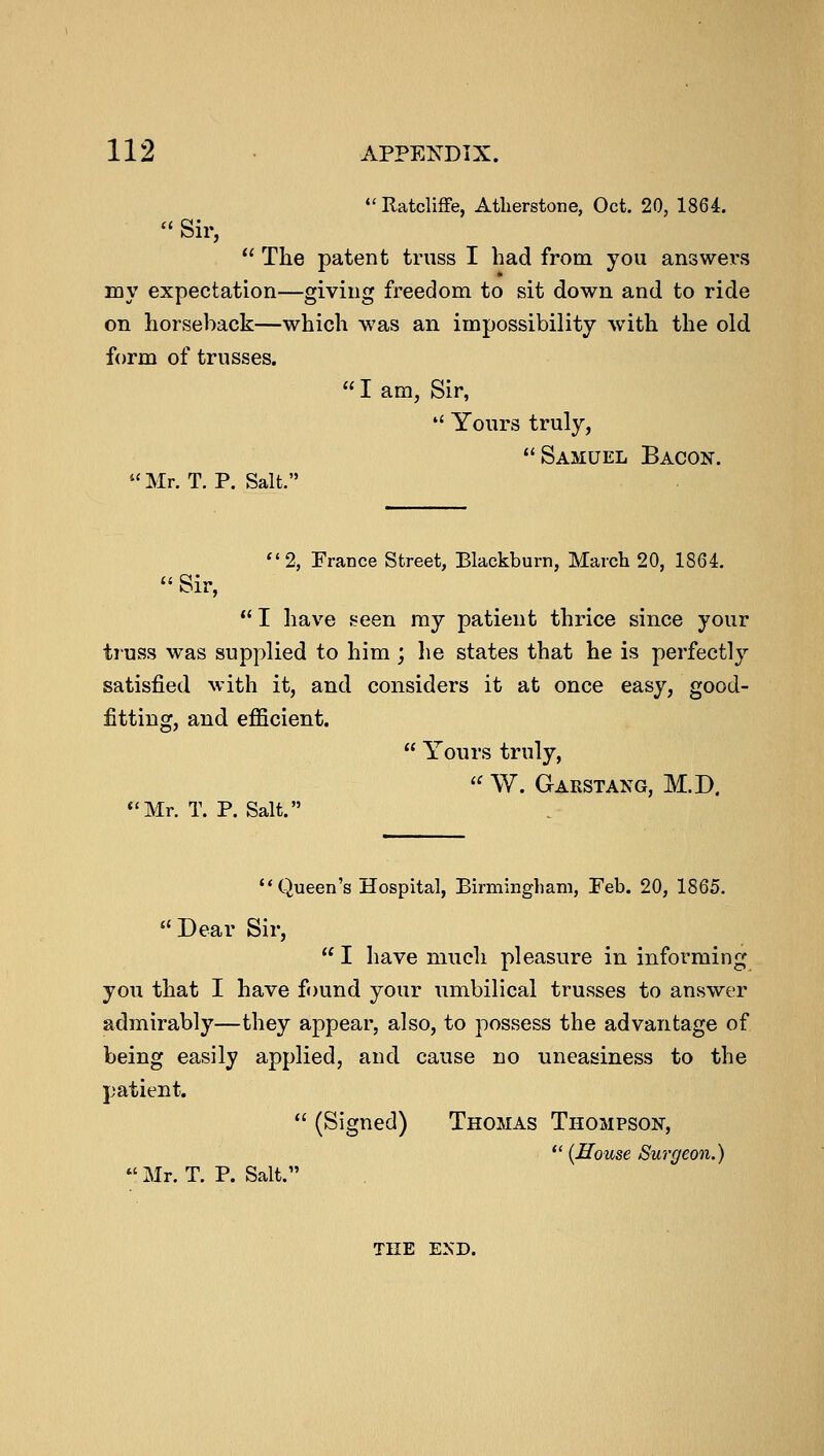 Ratcliffe, Atlierstone, Oct. 20, 1864.  Sir,  The patent truss I had from you answers my expectation—giving freedom to sit down and to ride on horseback—which was an impossibility with the old form of trusses. lam, Sir,  Yours truly, Samuel Bacon. Mr. T. P. Salt. Sir, 2, France Street, Blackburn, March 20, 1864.  I have seen my patient thrice since your truss was supplied to him ; lie states that he is perfectly satisfied with it, and considers it at once easy, good- fitting, and efficient. Mr. T. P. Salt.  Yours truly, « W. Garstang, M.D. Queen's Hospital, Birmingham, Feb. 20, 1865.  Dear Sir,  I have much pleasure in informing you that I have found your umbilical trusses to answer admirably—they appear, also, to possess the advantage of being easily applied, and cause no uneasiness to the patient.  (Signed) Thomas Thompson,  {House Surgeon.) Mr. T. P. Salt. THE END.