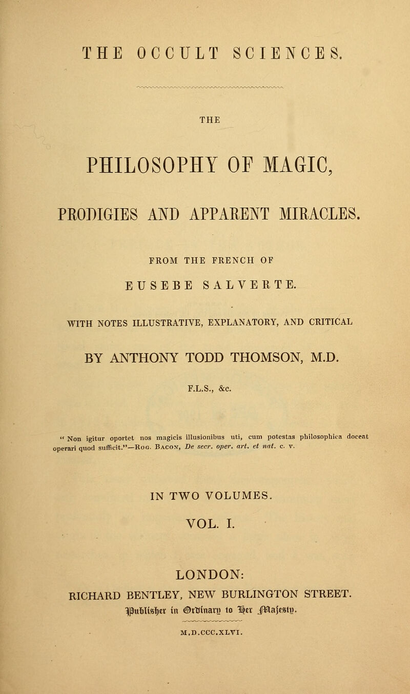 TIE OCCJLT SCIENCES. THE PHILOSOPHY OF MAGIC, PRODIGIES AND APPARENT MIRACLES. FROM THE FRENCH OF EUSEBE SALVERTE. WITH NOTES ILLUSTRATIVE, EXPLANATORY, AND CRITICAL BY ANTHONY TODD THOMSON, M.D. F.L.S., &c. Non igitur oportet nos magicis illusionibus uti, cum potestas philosophica doceat operari quod sufficit.—Roo. Bacon, De seer. oper. art. et nat. c. v. IN TWO VOLUMES. VOL. I. LONDON: RICHARD BENTLEY, NEW BURLINGTON STREET, ^u&ttsfar in ©rtiinari) to 1er Jïlajest». M.D.CCC.XLVI.