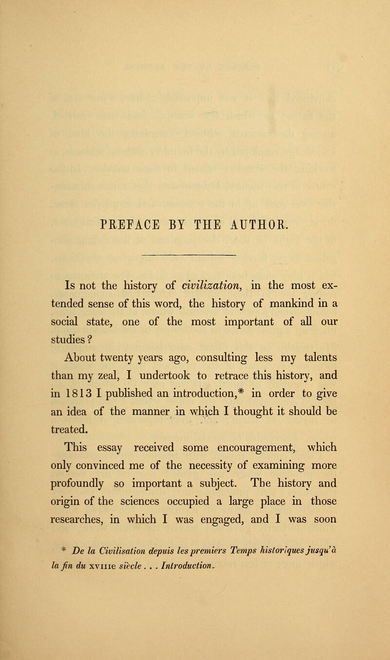 PREFACE BY THE AUTHOR. Is not the history of civilization, in the most ex- tended sense of this word, the history of mankind in a social state, one of the most important of all our studies ? About twenty years ago, consulting less my talents than my zeal, I undertook to retrace this history, and in 1813 I published an introduction,* in order to give an idea of the manner in which I thought it should be treated. This essay received some encouragement, which only convinced me of the necessity of examining more profoundly so important a subject. The history and origin of the sciences occupied a large place in those researches, in which I was engaged, and I was soon * De la Civilisation depuis les premiers Temps historiques jusqu à la fin du xvme siècle . . . Introduction.