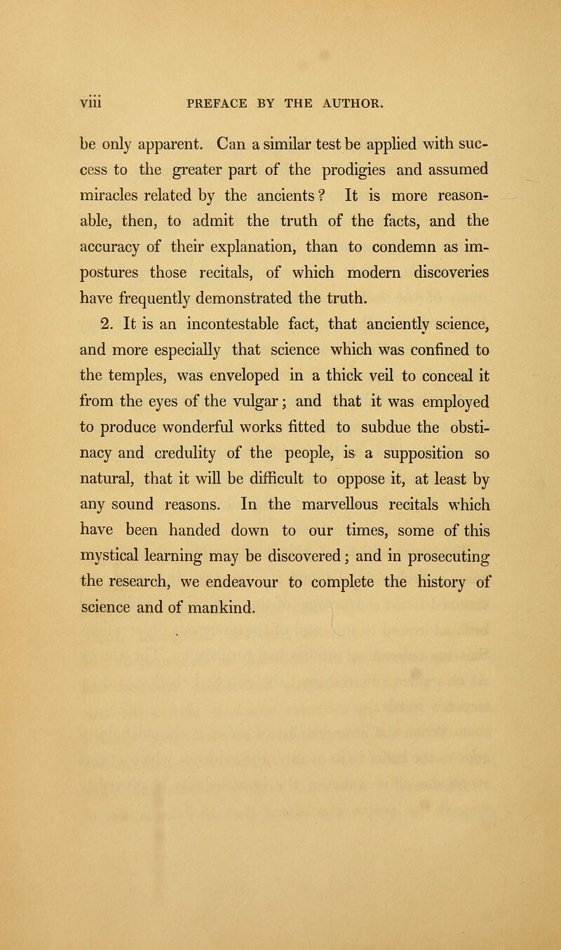 be only apparent. Can a similar test be applied with suc- cess to the greater part of the prodigies and assumed miracles related by the ancients ? It is more reason- able, then, to admit the truth of the facts, and the accuracy of their explanation, than to condemn as im- postures those recitals, of which modern discoveries have frequently demonstrated the truth. 2. It is an incontestable fact, that anciently science, and more especially that science which was confined to the temples, was enveloped in a thick veil to conceal it from the eyes of the vulgar ; and that it was employed to produce wonderful works fitted to subdue the obsti- nacy and credulity of the people, is a supposition so natural, that it will be difficult to oppose it, at least by any sound reasons. In the marvellous recitals which have been handed down to our times, some of this mystical learning may be discovered ; and in prosecuting the research, we endeavour to complete the history of science and of mankind.