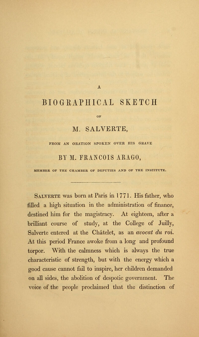 BIOGRAPHICAL SKETCH M. SALVERTE, FROM AN ORATION SPOKEN OVER HIS GRAVE BY M. FRANCOIS ARAGO, MEMBER OF THE CHAMBER OF DEPUTIES AND OF THE INSTITUTE. Salverte was born at Paris in 1771. His father, who filled a high situation in the administration of finance, destined him for the magistracy. At eighteen, after a brilliant course of study, at the College of Juilly, Salverte entered at the Châtelet, as an avocat du roi. At this period France awoke from a long and profound torpor. With the calmness which is always the true characteristic of strength, but with the energy which a good cause cannot fail to inspire, her children demanded on all sides, the abolition of despotic government. The voice of the people proclaimed that the distinction of