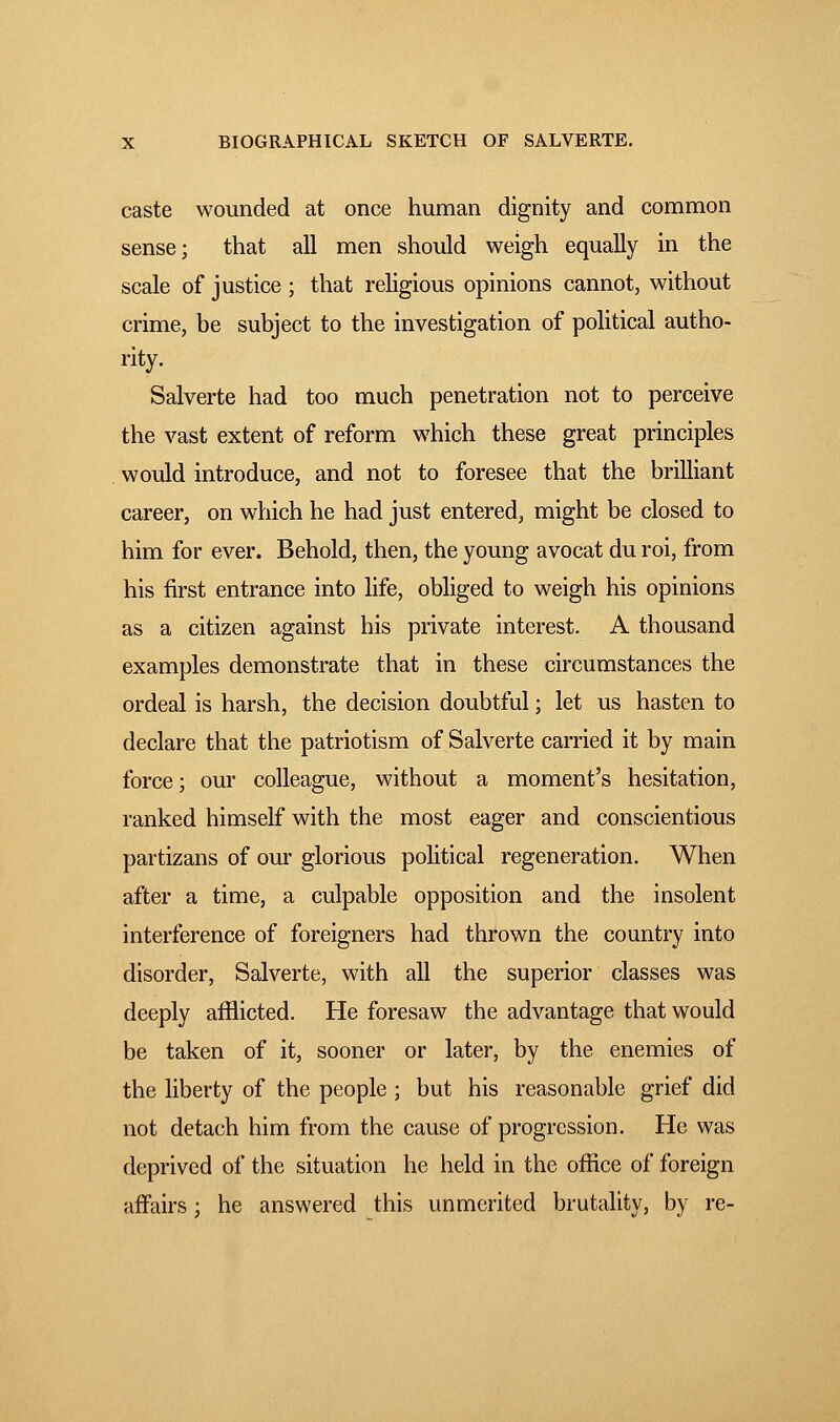 caste wounded at once human dignity and common sense; that all men should weigh equally in the scale of justice ; that religious opinions cannot, without crime, be subject to the investigation of political autho- rity. Salverte had too much penetration not to perceive the vast extent of reform which these great principles would introduce, and not to foresee that the brilliant career, on which he had just entered, might be closed to him for ever. Behold, then, the young avocat du roi, from his first entrance into life, obliged to weigh his opinions as a citizen against his private interest. A thousand examples demonstrate that in these circumstances the ordeal is harsh, the decision doubtful ; let us hasten to declare that the patriotism of Salverte carried it by main force ; our colleague, without a moment's hesitation, ranked himself with the most eager and conscientious partizans of our glorious political regeneration. When after a time, a culpable opposition and the insolent interference of foreigners had thrown the country into disorder, Salverte, with all the superior classes was deeply afflicted. He foresaw the advantage that would be taken of it, sooner or later, by the enemies of the liberty of the people ; but his reasonable grief did not detach him from the cause of progression. He was deprived of the situation he held in the office of foreign affairs ; he answered this unmerited brutality, by re-