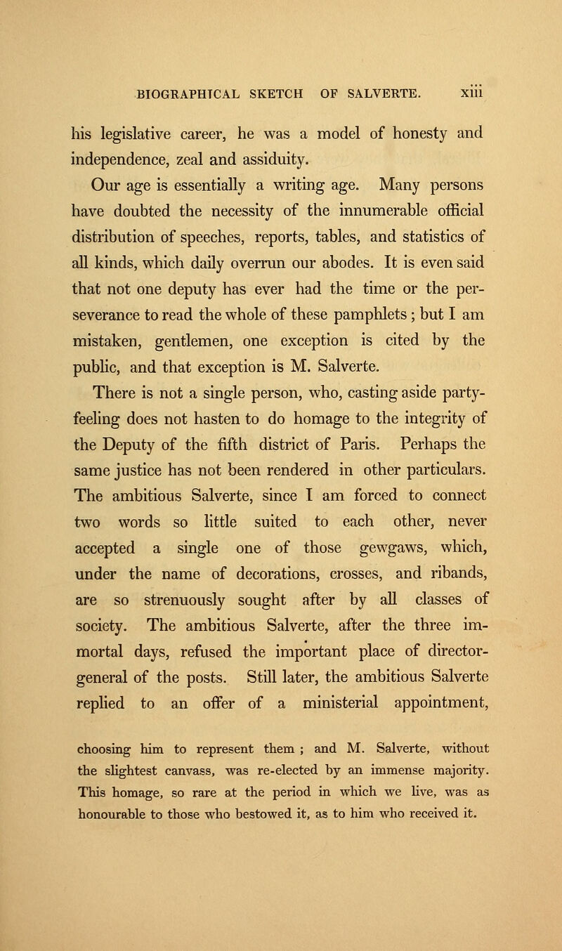 his legislative career, he was a model of honesty and independence, zeal and assiduity. Our age is essentially a writing age. Many persons have doubted the necessity of the innumerable official distribution of speeches, reports, tables, and statistics of all kinds, which daily overrun our abodes. It is even said that not one deputy has ever had the time or the per- severance to read the whole of these pamphlets ; but I am mistaken, gentlemen, one exception is cited by the public, and that exception is M. Salverte. There is not a single person, who, casting aside party- feeling does not hasten to do homage to the integrity of the Deputy of the fifth district of Paris. Perhaps the same justice has not been rendered in other particulars. The ambitious Salverte, since I am forced to connect two words so little suited to each other, never accepted a single one of those gewgaws, which, under the name of decorations, crosses, and ribands, are so strenuously sought after by all classes of society. The ambitious Salverte, after the three im- mortal days, refused the important place of director- general of the posts. Still later, the ambitious Salverte replied to an offer of a ministerial appointment, choosing him to represent them ; and M. Salverte, without the slightest canvass, was re-elected by an immense majority. This homage, so rare at the period in which we live, was as honourable to those who bestowed it, as to him who received it.