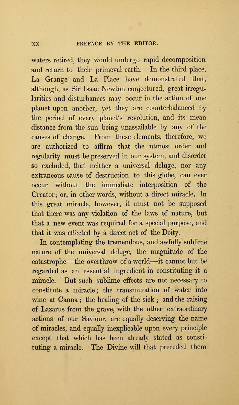 waters retired, they would undergo rapid decomposition and return to their primeval earth. In the third place, La Grange and La Place have demonstrated that, although, as Sir Isaac Newton conjectured, great irregu- larities and disturbances may occur in the action of one planet upon another, yet they are counterbalanced by the period of every planet's revolution, and its mean distance from the sun being unassailable by any of the causes of change. From these elements, therefore, we are authorized to affirm that the utmost order and regularity must be preserved in our system, and disorder so excluded, that neither a universal deluge, nor any extraneous cause of destruction to this globe, can ever occur without the immediate interposition of the Creator; or, in other words, without a direct miracle. In this great miracle, however, it must not be supposed that there was any violation of the laws of nature, but that a new event was required for a special purpose, and that it was effected by a direct act of the Deity. In contemplating the tremendous, and awfully sublime nature of the universal deluge, the magnitude of the catastrophe—the overthrow of a world—it cannot but be regarded as an essential ingredient in constituting it a miracle. But such sublime effects are not necessary to constitute a miracle; the transmutation of water into wine at Canna ; the healing of the sick ; and the raising of Lazarus from the grave, with the other extraordinary actions of our Saviour, are equally deserving the name of miracles, and equally inexplicable upon every principle except that which has been already stated as consti- tuting a miracle. The Divine will that preceded them