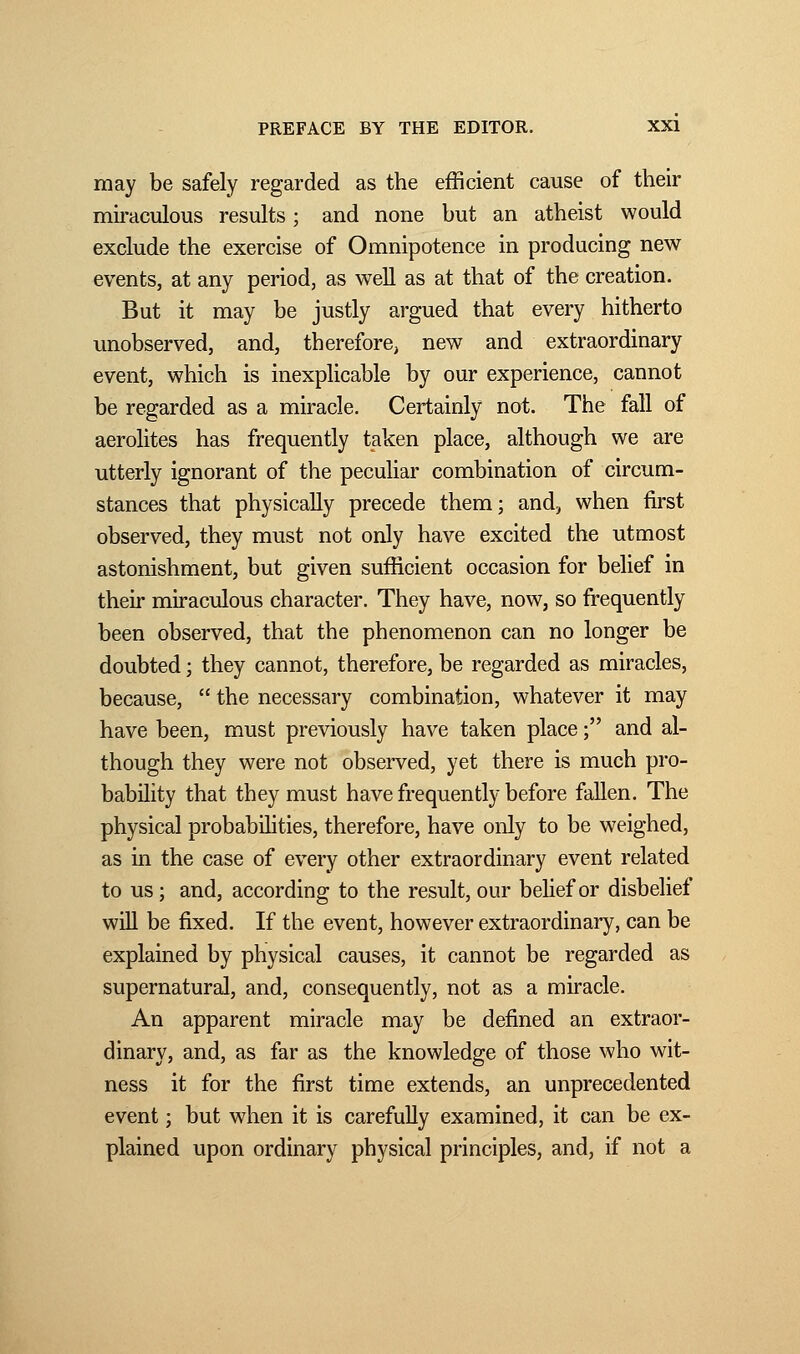 may be safely regarded as the efficient cause of their miraculous results ; and none but an atheist would exclude the exercise of Omnipotence in producing new events, at any period, as well as at that of the creation. But it may be justly argued that every hitherto unobserved, and, therefore, new and extraordinary event, which is inexplicable by our experience, cannot be regarded as a miracle. Certainly not. The fall of aerolites has frequently taken place, although we are utterly ignorant of the peculiar combination of circum- stances that physically precede them; and, when first observed, they must not only have excited the utmost astonishment, but given sufficient occasion for belief in their miraculous character. They have, now, so frequently been observed, that the phenomenon can no longer be doubted ; they cannot, therefore, be regarded as miracles, because,  the necessary combination, whatever it may have been, must previously have taken place ; and al- though they were not observed, yet there is much pro- bability that they must have frequently before fallen. The physical probabilities, therefore, have only to be weighed, as in the case of every other extraordinary event related to us ; and, according to the result, our belief or disbelief will be fixed. If the event, however extraordinary, can be explained by physical causes, it cannot be regarded as supernatural, and, consequently, not as a miracle. An apparent miracle may be defined an extraor- dinary, and, as far as the knowledge of those who wit- ness it for the first time extends, an unprecedented event ; but when it is carefully examined, it can be ex- plained upon ordinary physical principles, and, if not a
