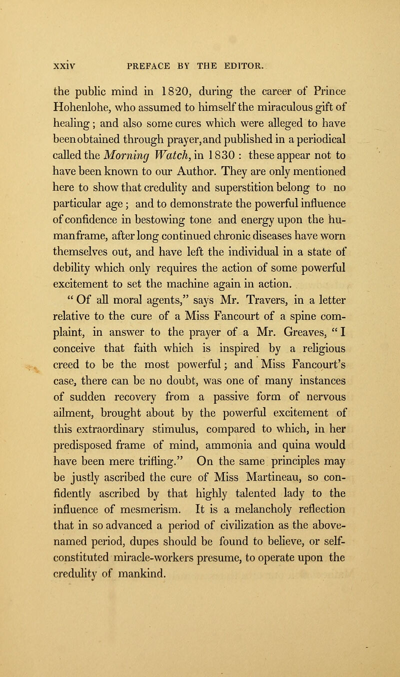 the public mind in 1820, during the career of Prince Hohenlohe, who assumed to himself the miraculous gift of healing ; and also some cures which were alleged to have been obtained through prayer, and published in a periodical called the Morning Watch, in 1830 : these appear not to have been known to our Author. They are only mentioned here to show that credulity and superstition belong to no particular age ; and to demonstrate the powerful influence of confidence in bestowing tone and energy upon the hu- man frame, after long continued chronic diseases have worn themselves out, and have left the individual in a state of debility which only requires the action of some powerful excitement to set the machine again in action. Of all moral agents, says Mr. Travers, in a letter relative to the cure of a Miss Fancourt of a spine com- plaint, in answer to the prayer of a Mr. Greaves, I conceive that faith which is inspired by a religious creed to be the most powerful ; and Miss Fancourt's case, there can be no doubt, was one of many instances of sudden recovery from a passive form of nervous ailment, brought about by the powerful excitement of this extraordinary stimulus, compared to which, in her predisposed frame of mind, ammonia and quina would have been mere trifling. On the same principles may be justly ascribed the cure of Miss Martineau, so con- fidently ascribed by that highly talented lady to the influence of mesmerism. It is a melancholy reflection that in so advanced a period of civilization as the above- named period, dupes should be found to believe, or self- constituted miracle-workers presume, to operate upon the credulity of mankind.
