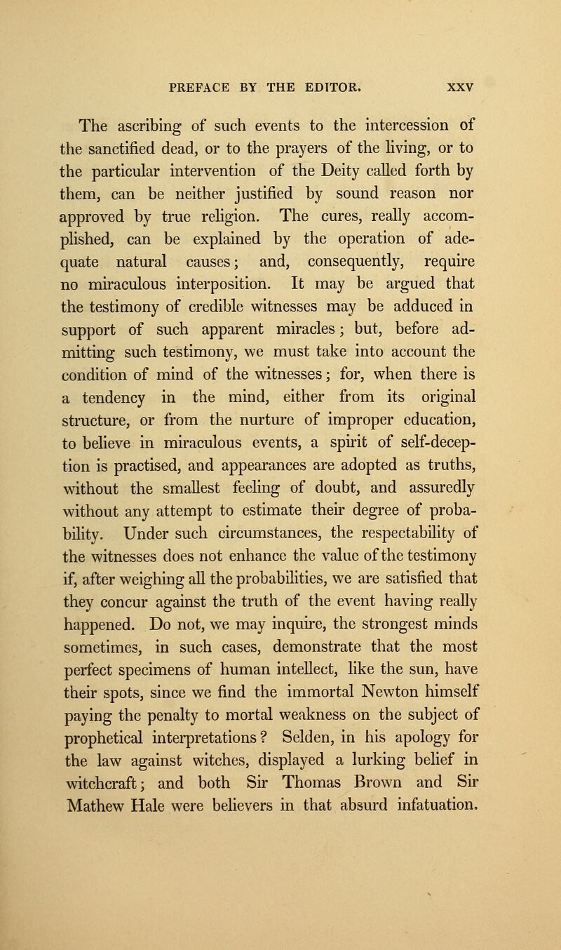 The ascribing of such events to the intercession of the sanctified dead, or to the prayers of the living, or to the particular intervention of the Deity called forth by them, can be neither justified by sound reason nor approved by true religion. The cures, really accom- plished, can be explained by the operation of ade- quate natural causes; and, consequently, require no miraculous interposition. It may be argued that the testimony of credible witnesses may be adduced in support of such apparent miracles ; but, before ad- mitting such testimony, we must take into account the condition of mind of the witnesses ; for, when there is a tendency in the mind, either from its original structure, or from the nurture of improper education, to believe in miraculous events, a spirit of self-decep- tion is practised, and appearances are adopted as truths, without the smallest feeling of doubt, and assuredly without any attempt to estimate their degree of proba- bility. Under such circumstances, the respectability of the witnesses does not enhance the value of the testimony if, after weighing all the probabilities, we are satisfied that they concur against the truth of the event having really happened. Do not, we may inquire, the strongest minds sometimes, in such cases, demonstrate that the most perfect specimens of human intellect, like the sun, have their spots, since we find the immortal Newton himself paying the penalty to mortal weakness on the subject of prophetical interpretations? Selden, in his apology for the law against witches, displayed a lurking belief in witchcraft; and both Sir Thomas Brown and Sir Mathew Hale were believers in that absurd infatuation.