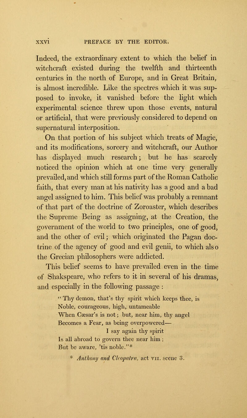 Indeed, the extraordinary extent to which the belief in witchcraft existed during the twelfth and thirteenth centuries in the north of Europe, and in Great Britain, is almost incredible. Like the spectres which it was sup- posed to invoke, it vanished before the light which experimental science threw upon those events, natural or artificial, that were previously considered to depend on supernatural interposition. On that portion of his subject which treats of Magic, and its modifications, sorcery and witchcraft, our Author has displayed much research ; but he has scarcely noticed the opinion which at one time very generally prevailed, and which still forms part of the Roman Catholic faith, that every man at his nativity has a good and a bad angel assigned to him. This belief was probably a remnant of that part of the doctrine of Zoroaster, which describes the Supreme Being as assigning, at the Creation, the government of the world to two principles, one of good, and the other of evil ; which originated the Pagan doc- trine of the agency of good and evil genii, to which als o the Grecian philosophers were addicted. This belief seems to have prevailed even in the time of Shakspeare, who refers to it in several of his dramas, and especially in the following passage : Thy demon, that's thy spirit which keeps thee, is Noble, courageous, high, untameable When Caesar's is not ; but, near him, thy angel Becomes a Fear, as being overpowered— I say again thy spirit Is all abroad to govern thee near him ; But be aware, 'tis noble.* * Anthony and CUopatra, act vu. scene 3.