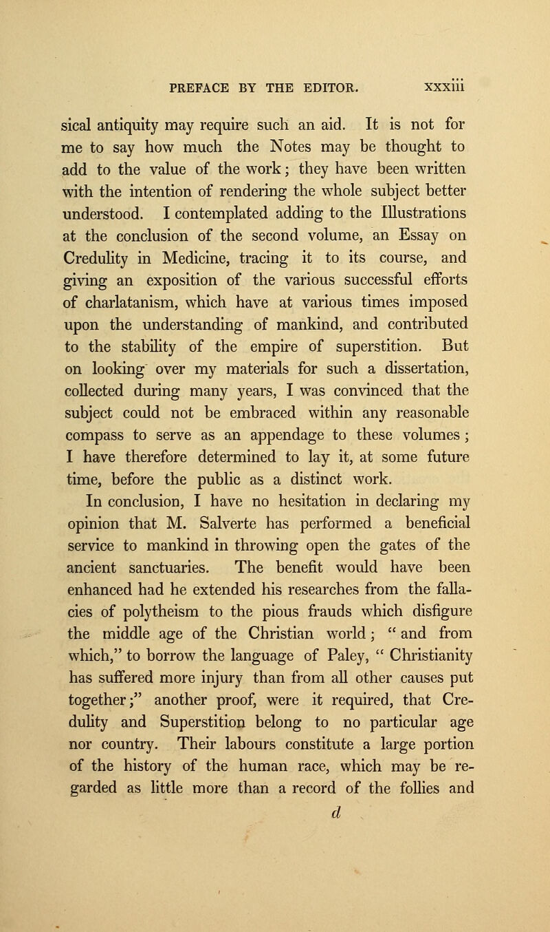 sical antiquity may require such an aid. It is not for me to say how much the Notes may be thought to add to the value of the work ; they have been written with the intention of rendering the whole subject better understood. I contemplated adding to the Illustrations at the conclusion of the second volume, an Essay on Credulity in Medicine, tracing it to its course, and giving an exposition of the various successful efforts of charlatanism, which have at various times imposed upon the understanding of mankind, and contributed to the stability of the empire of superstition. But on looking over my materials for such a dissertation, collected during many years, I was convinced that the subject could not be embraced within any reasonable compass to serve as an appendage to these volumes ; I have therefore determined to lay it, at some future time, before the public as a distinct work. In conclusion, I have no hesitation in declaring my opinion that M. Salverte has performed a beneficial service to mankind in throwing open the gates of the ancient sanctuaries. The benefit would have been enhanced had he extended his researches from the falla- cies of polytheism to the pious frauds which disfigure the middle age of the Christian world ;  and from which, to borrow the language of Paley,  Christianity has suffered more injury than from all other causes put together; another proof, were it required, that Cre- dulity and Superstition belong to no particular age nor country. Their labours constitute a large portion of the history of the human race, which may be re- garded as little more than a record of the follies and