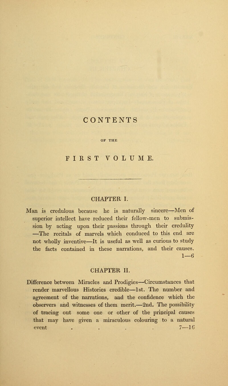 CONTENTS FIRST VOLUME. CHAPTER I. Man is credulous because he is naturally sincere—Men of superior intellect have reduced their fellow-men to submis- sion by acting upon their passions through their credulity —The recitals of marvels which conduced to this end are not wholly inventive—It is useful as well as curious to study the facts contained in these narrations, and their causes. 1—6 CHAPTER II. Difference between Miracles and Prodigies—Circumstances that render marvellous Histories credible—1st. The number and agreement of the narrations, and the confidence which the observers and witnesses of them merit.—2nd. The possibility of tracing out some one or other of the principal causes that may have given a miraculous colouring to a natural event .... 7—16