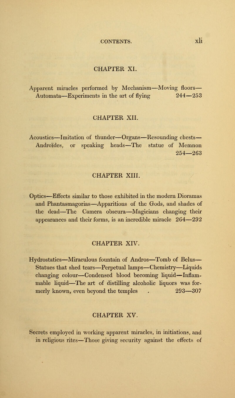 CHAPTER XL Apparent miracles performed by Mechanism—Moving floors— Automata—Experiments in the art of flying 244—253 CHAPTER XII. Acoustics—Imitation of thunder—Organs—Resounding chests— Andro'ides, or speaking heads—The statue of Memnon 254—263 CHAPTER XIII. Optics—Effects similar to those exhibited in the modern Dioramas and Phantasmagorias—Apparitions of the Gods, and shades of the dead—The Camera obscura—Magicians changing their appearances and their forms, is an incredible miracle 264—292 CHAPTER XIV. Hydrostatics—Miraculous fountain of Andros—Tomb of Belus— Statues that shed tears—Perpetual lamps—Chemistry—Liquids changing colour—Condensed blood becoming liquid—Inflam- mable liquid—The art of distilling alcoholic liquors was for- merly known, even beyond the temples . 293—307 CHAPTER XV. Secrets employed in working apparent miracles, in initiations, and in religious rites—Those giving security against the effects of