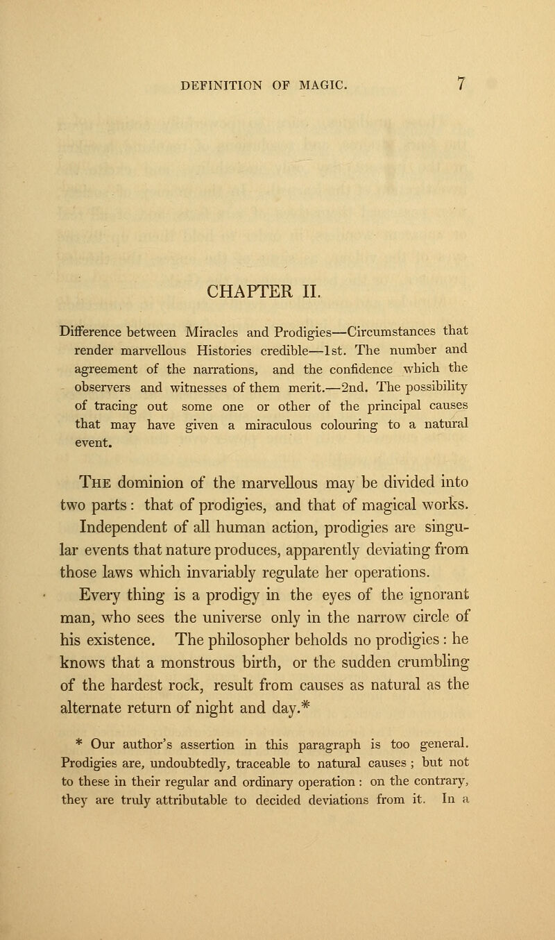 CHAPTER IL Difference between Miracles and Prodigies—Circumstances that render marvellous Histories credible—1st. The number and agreement of the narrations, and the confidence which the observers and witnesses of them merit.—2nd. The possibility of tracing out some one or other of the principal causes that may have given a miraculous colouring to a natural event. The dominion of the marvellous may be divided into two parts : that of prodigies, and that of magical works. Independent of all human action, prodigies are singu- lar events that nature produces, apparently deviating from those laws which invariably regulate her operations. Every thing is a prodigy in the eyes of the ignorant man, who sees the universe only in the narrow circle of his existence. The philosopher beholds no prodigies : he knows that a monstrous birth, or the sudden crumbling of the hardest rock, result from causes as natural as the alternate return of night and day.* * Our author's assertion in this paragraph is too general. Prodigies are, undoubtedly, traceable to natural causes ; but not to these in their regular and ordinary operation : on the contrary, they are truly attributable to decided deviations from it. In a