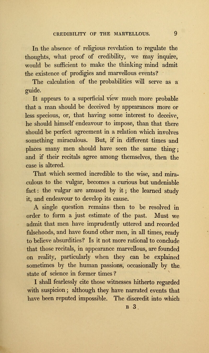 In the absence of religious revelation to regulate the thoughts, what proof of credibility, we may inquire, would be sufficient to make the thinking mind admit the existence of prodigies and marvellous events? The calculation of the probabilities will serve as a guide. It appears to a superficial view much more probable that a man should be deceived by appearances more or less specious, or, that having some interest to deceive, he should himself endeavour to impose, than that there should be perfect agreement in a relation which involves something miraculous. But, if in different times and places many men should have seen the same thing; and if their recitals agree among themselves, then the case is altered. That which seemed incredible to the wise, and mira- culous to the vulgar, becomes a curious but undeniable fact : the vulgar are amused by it ; the learned study it, and endeavour to develop its cause. A single question remains then to be resolved in order to form a just estimate of the past. Must we admit that men have imprudently uttered and recorded falsehoods, and have found other men, in all times, ready to believe absurdities? Is it not more rational to conclude that those recitals, in appearance marvellous, are founded on reality, particularly when they can be explained sometimes by the human passions, occasionally by the state of science in former times ? I shall fearlessly cite those witnesses hitherto regarded with suspicion ; although they have narrated events that have been reputed impossible. The discredit into which b 3.
