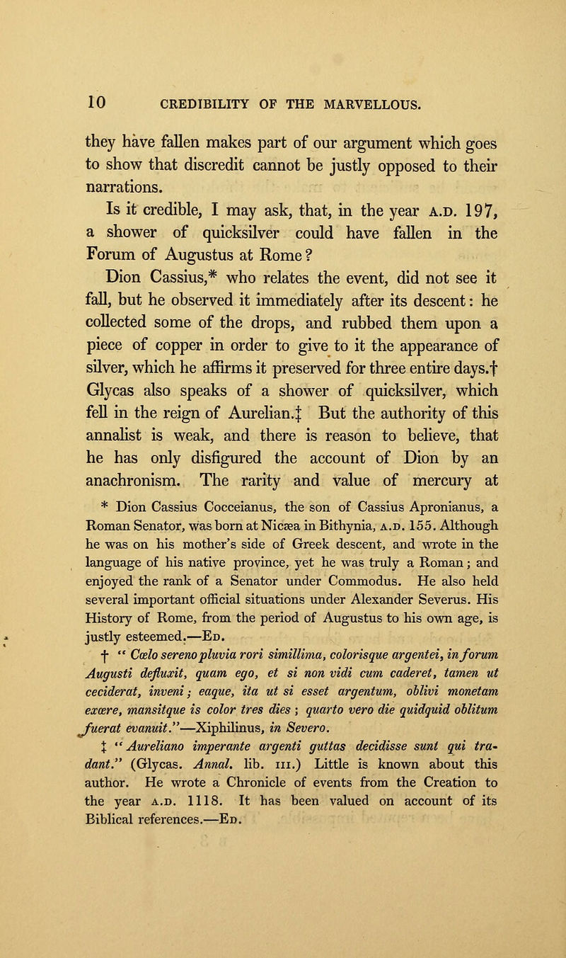 they have fallen makes part of our argument which goes to show that discredit cannot be justly opposed to their narrations. Is it credible, I may ask, that, in the year a.d. 197, a shower of quicksilver could have fallen in the Forum of Augustus at Rome ? Dion Cassius,* who relates the event, did not see it fall, but he observed it immediately after its descent: he collected some of the drops, and rubbed them upon a piece of copper in order to give to it the appearance of silver, which he affirms it preserved for three entire days.f Glycas also speaks of a shower of quicksilver, which fell in the reign of Aurelian.j But the authority of this annalist is weak, and there is reason to believe, that he has only disfigured the account of Dion by an anachronism. The rarity and value of mercury at * Dion Cassius Cocceianus, the son of Cassius Apronianus, a Roman Senator, was born at Nicsea in Bithynia, a.d. 155. Although, he was on his mother's side of Greek descent, and wrote in the language of his native province, yet he was truly a Roman ; and enjoyed the rank of a Senator under Commodus. He also held several important official situations under Alexander Severus. His History of Rome, from the period of Augustus to his own age, is justly esteemed.—En. •f-  Coelo serenopluvia rori simillima, colorisque argentei, informa Augusti defiuxit, quam ego, et si non vidi cum caderet, tamen ut ceciderat, inveni ; eaque, ita ut si esset argentum, oblivi monetam exœre, mansitque is color très dies ; quarto vero die quidquid oblitum fuerat evanuit.—Xiphilinus, in Severo. X  Aureliano imperante argenti guttas decidisse sunt qui tra- dant. (Glycas. Annal, lib. in.) Little is known about this author. He wrote a Chronicle of events from the Creation to the year a.d. 1118. It has been valued on account of its Biblical references.—Ed.