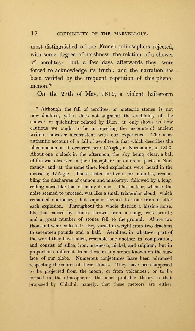 most distinguished of the French philosophers rejected, with some degree of harshness, the relation of a shower of aerolites; but a few days afterwards they were forced to acknowledge its truth : and the narration has been verified by the frequent repetition of this pheno- menon.* On the 27th of May, 1819, a violent hail-storm * Although the fall of aerolites, or meteoric stones is not now doubted, yet it does not augment the credibility of the shower of quicksilver related by Dion ; it only shows us how cautious we ought to be in rejecting the accounts of ancient writers, however inconsistent with our experience. The most authentic account of a fall of aerolites is that which describes the phenomenon as it occurred near L'Aigle, in Normandy, in 1803. About one o'clock in the afternoon, the sky being clear, a ball of fire was observed in the atmosphere in different parts in Nor- mandy, and, at the same time, loud explosions were heard in the district of L'Aigle. These lasted for five or six minutes, resem- bling the discharges of cannon and musketry, followed by a long, rolling noise like that of many drums. The meteor, whence the noise seemed to proceed, was like a small triangular cloud, which remained stationary ; but vapour seemed to issue from it after each explosion. Throughout the whole district a hissing noise, like that caused by stones thrown from a sling, was heard ; and a great number of stones fell to the ground. Above two thousand were collected : they varied in weight from two drachms to seventeen pounds and a half. Aerolites, in whatever part of the world they have fallen, resemble one another in composition, and consist of silica, iron, magnesia, nickel, and sulphur ; but in proportions different from those in any stones known on the sur- face of our globe. Numerous conjectures have been advanced respecting the source of these stones. They have been supposed to be projected from the moon ; or from volcanoes ; or to be formed in the atmosphere ; the most probable theory is that proposed by Chladni, namely, that these meteors are either