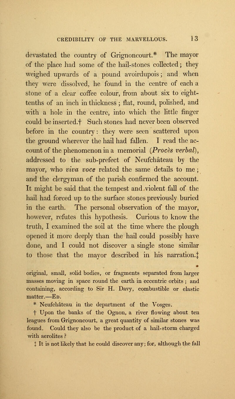 devastated the country of Grignoncourt.* The mayor of the place had some of the hail-stones collected ; they weighed upwards of a pound avoirdupois; and when they were dissolved, he found in the centre of each a stone of a clear coffee colour, from about six to eight- tenths of an inch in thickness ; flat, round, polished, and with a hole in the centre, into which the little finger could be inserted.f Such stones had never been observed before in the country : they were seen scattered upon the ground wherever the hail had fallen. I read the ac- count of the phenomenon in a memorial (Procès verbal), addressed to the sub-prefect of Neufchâteau by the mayor, who viva voce related the same details to me ; and the clergyman of the parish confirmed the account. It might be said that the tempest and violent fall of the hail had forced up to the surface stones previously buried in the earth. The personal observation of the mayor, however, refutes this hypothesis. Curious to know the truth, I examined the soil at the time where the plough opened it more deeply than the hail could possibly have done, and I could not discover a single stone similar to those that the mayor described in his narration.! • original, small, solid bodies, or fragments separated from larger masses moving in space round the earth in eccentric orbits ; and containing, according to Sir H. Davy, combustible or elastic matter.—Ed. * Neufchâteau in the department of the Vosges. f Upon the banks of the Ognon, a river flowing about ten leagues from Grignoncourt, a great quantity of similar stones was found. Could they also be the product of a hail-storm charged with aerolites ? Î It is not likely that he could discover any; for, although the fall