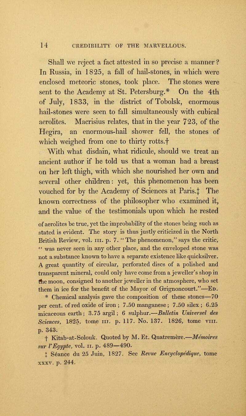 Shall we reject a fact attested in so precise a manner ? In Russia, in 1825, a fall of hail-stones, in which were enclosed meteoric stones, took place. The stones were sent to the Academy at St. Petersburg.* On the 4th of July, 1833, in the district of Tobolsk, enormous hail-stones were seen to fall simultaneously with cubical aerolites. Macrisius relates, that in the year 723, of the Hegira, an enormous-hail shower fell, the stones of which weighed from one to thirty rotts.f With what disdain, what ridicule, should we treat an ancient author if he told us that a woman had a breast on her left thigh, with which she nourished her own and several other children : yet, this phenomenon has been vouched for by the Academy of Sciences at Paris, j The known correctness of the philosopher who examined it, and the value of the testimonials upon which he rested of aerolites be true, yet the improbability of the stones being such as stated is evident. The story is thus justly criticized in the North British Review, vol. in. p. 7.  The phenomenon, says the critic,  was never seen in any other place, and the enveloped stone was not a substance known to have a separate existence like quicksilver. A great quantity of circular, perforated discs of a polished and transparent mineral, could only have come from a jeweller's shop in the moon, consigned to another jeweller in the atmosphere, who set them in ice for the benefit of the Mayor of Grignoncourt.—Ed. * Chemical analysis gave the composition of these stones—70 per cent, of red oxide of iron ; 7.50 manganese ; 7.50 silex ; 6.25 micaceous earth ; 3.75 argil; 6 sulphur.—Bulletin Universel des Sciences, 1825, tome m. p. 117. No. 137. 1826, tome vin. p. 343. f Kitab-at-Solouk. Quoted by M. Et. Quatremère.—Mémoires sur l'Egypte, vol. n. p. 489—490. % Séance du 25 Juin, 1827. See Revue Encyclopédique, tome xxxv. p. 244.