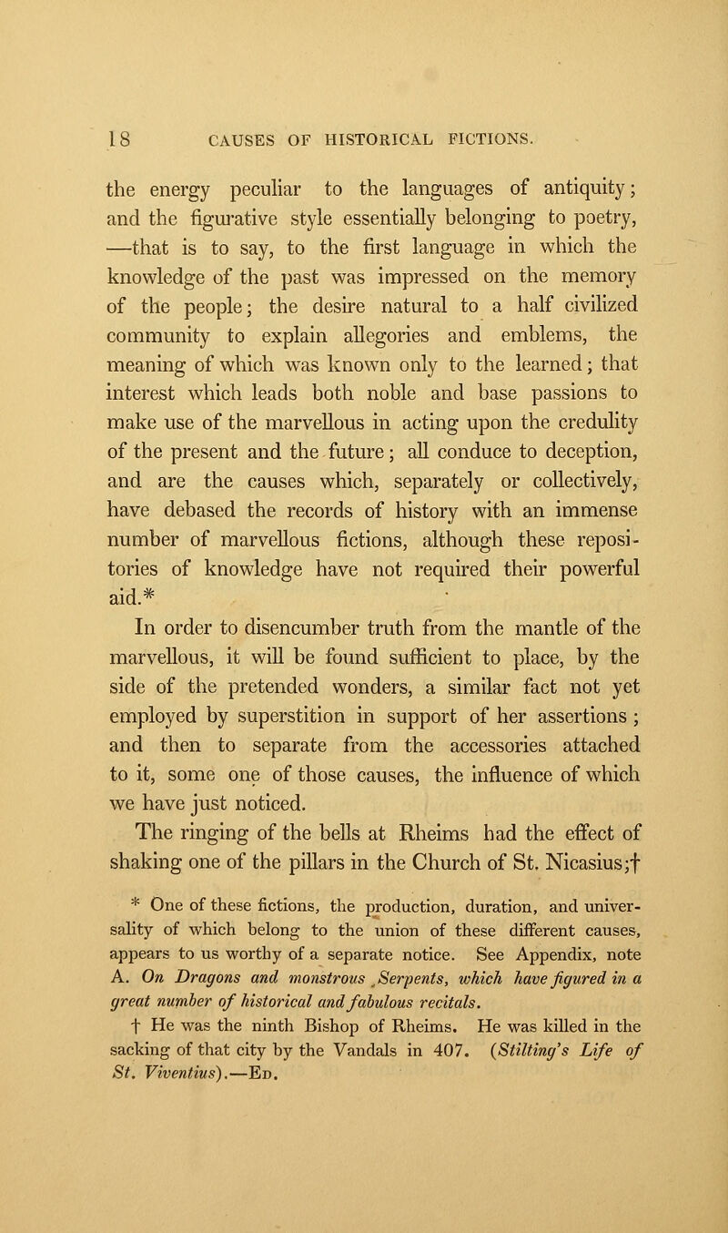 the energy peculiar to the languages of antiquity; and the figurative style essentially belonging to poetry, —that is to say, to the first language in which the knowledge of the past was impressed on the memory of the people; the desire natural to a half civilized community to explain allegories and emblems, the meaning of which was known only to the learned ; that interest which leads both noble and base passions to make use of the marvellous in acting upon the credulity of the present and the future ; all conduce to deception, and are the causes which, separately or collectively, have debased the records of history with an immense number of marvellous fictions, although these reposi- tories of knowledge have not required their powerful aid.# In order to disencumber truth from the mantle of the marvellous, it will be found sufficient to place, by the side of the pretended wonders, a similar fact not yet employed by superstition in support of her assertions ; and then to separate from the accessories attached to it, some one of those causes, the influence of which we have just noticed. The ringing of the bells at Rheims had the effect of shaking one of the pillars in the Church of St. Nicasius;f * One of these fictions, the production, duration, and univer- sality of which belong to the union of these different causes, appears to us worthy of a separate notice. See Appendix, note A. On Dragons and monstrous y Serpents, which have figured in a great number of historical and fabulous recitals. f He was the ninth Bishop of Rheims. He was killed in the sacking of that city by the Vandals in 407. {Stilting's Life of St. Viventius).—Ed.