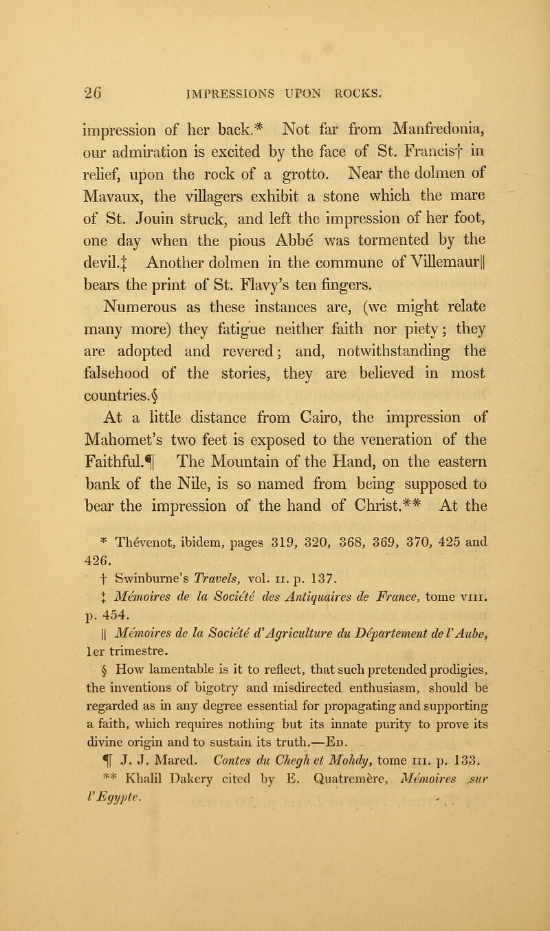 impression of her back,* Not far from Manfredonia, our admiration is excited by the face of St. Francisf in relief, upon the rock of a grotto. Near the dolmen of Mavaux, the villagers exhibit a stone which the mare of St. Jouin struck, and left the impression of her foot, one day when the pious Abbé was tormented by the devil.j Another dolmen in the commune of Villemaur|| bears the print of St. Flavy's ten fingers. Numerous as these instances are, (we might relate many more) they fatigue neither faith nor piety ; they are adopted and revered ; and, notwithstanding the falsehood of the stories, they are believed in most countries. § At a little distance from Cairo, the impression of Mahomet's two feet is exposed to the veneration of the Faithful.^T The Mountain of the Hand, on the eastern bank of the Nile, is so named from being supposed to bear the impression of the hand of Christ.** At the * Thévenot, ibidem, pages 319, 320, 368, 369, 370, 425 and 426. t Swinburne's Travels, vol. n. p. 137. X Mémoires de la Société des Antiquaires de France, tome vin. p. 454. || Mémoires de la Société d'Agriculture du Département de l'Aube, 1er trimestre. § How lamentable is it to reflect, that such pretended prodigies, the inventions of bigotry and misdirected enthusiasm, should be regarded as in any degree essential for propagating and supporting a faith, which requires nothing but its innate purity to prove its divine origin and to sustain its truth.—Ed. 5[ J. J. Mared. Contes du Cheghet Mohdy, tome in. p. 133. ** Khalil Dakery cited by E. Quatremère, Mémoires sur l'Egypte.
