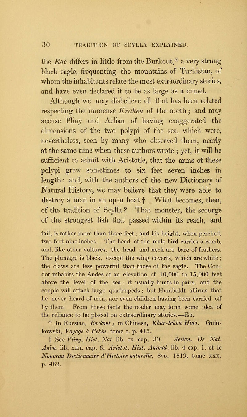 the Roc differs in little from the Burkout,# a very strong black eagle, frequenting the mountains of Turkistan, of whom the inhabitants relate the most extraordinary stories, and have even declared it to be as large as a camel. Although we may disbelieve all that has been related respecting the immense Kraken of the north ; and may accuse Pliny and Aelian of having exaggerated the dimensions of the two polypi of the sea, which were, nevertheless, seen by many who observed them, nearly at the same time when these authors wrote ; yet, it will be sufficient to admit with Aristotle, that the arms of these polypi grew sometimes to six feet seven inches in length : and, with the authors of the new Dictionary of Natural History, we may believe that they were able to destroy a man in an open boat.f What becomes, then, of the tradition of Scylla ? That monster, the scourge of the strongest fish that passed within its reach, and tail, is rather more than three feet ; and his height, when perched, two feet nine inches. The head of the male bird carries a comb, and, like other vultures, the head and neck are bare of feathers. The plumage is black, except the wing coverts, which are white ; the claws are less powerful than those of the eagle. The Con- dor inhabits the Andes at an elevation of 10,000 to 15,000 feet above the level of the sea : it usually hunts in pairs, and the couple will attack large quadrupeds ; but Humboldt affirms that he never heard of men, nor even children having been carried off by them. From these facts the reader may form some idea of the reliance to be placed on extraordinary stories.—Ed. * In Russian, Berkout ; in Chinese, Khar-tchaa Hiao. Guin- kowski, Voyage à Pékin, tome i. p. 415. f See Pliny, Hist. Nat. lib. ix. cap. 30. Aelian. De Nat. Anim. lib. xin. cap. 6. Aristot. Hist. Animal, lib. 4 cap. 1. et le Nouveau Dictionnaire aHistoire naturelle, 8vo. 1819, tome xxx. p. 462.