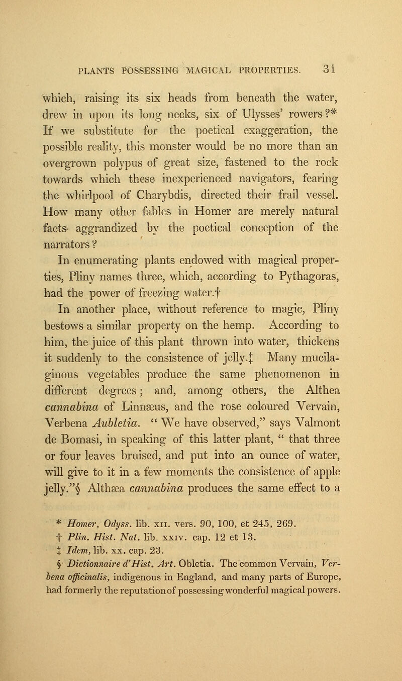 which, raising its six heads from beneath the water, drew in upon its long necks, six of Ulysses' rowers ?# If we substitute for the poetical exaggeration, the possible reality, this monster would be no more than an overgrown polypus of great size, fastened to the rock towards which these inexperienced navigators, fearing the whirlpool of Charybdis, directed their frail vessel. How many other fables in Homer are merely natural facts' aggrandized by the poetical conception of the narrators ? In enumerating plants endowed with magical proper- ties, Pliny names three, which, according to Pythagoras, had the power of freezing water.f In another place, without reference to magic, Pliny bestows a similar property on the hemp. According to him, the juice of this plant thrown into water, thickens it suddenly to the consistence of jelly.j Many mucila- ginous vegetables produce the same phenomenon in different degrees ; and, among others, the Althea cannabina of Linnseus, and the rose coloured Vervain, Verbena Aubletia.  We have observed, says Valmont de Bomasi, in speaking of this latter plant,  that three or four leaves bruised, and put into an ounce of water, will give to it in a few moments the consistence of apple jelly.§ Althaea cannabina produces the same effect to a * Homer, Odyss. lib. xn. vers. 90, 100, et 245, 269. f Plin. Hist. Nat. lib. xxiv. cap. 12 et 13. + Idem, lib. xx. cap. 23. § Dictionnaire d'Hist. Art. Obletia. The common Vervain, Ver- bena officinalis, indigenous in England, and many parts of Europe, had formerly the reputationof possessing wonderful magical powers.