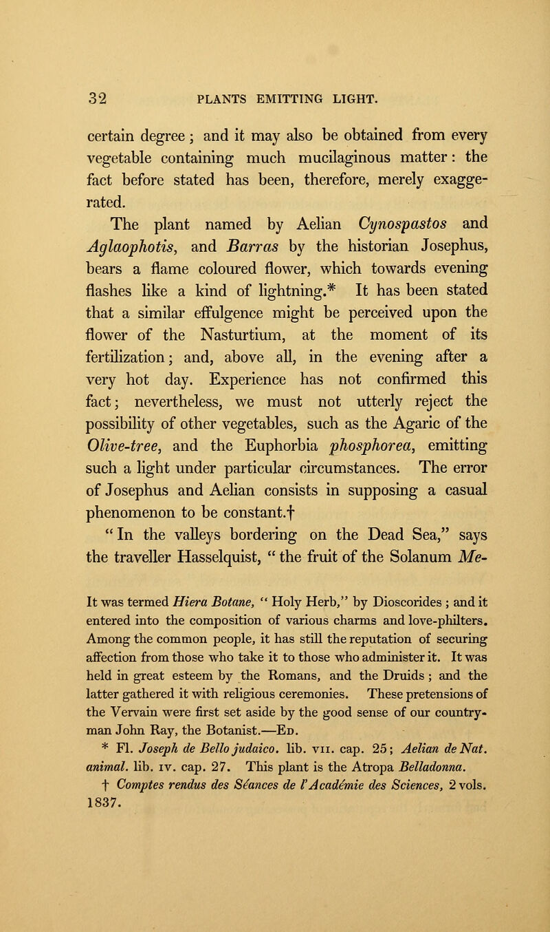 certain degree ; and it may also be obtained from every vegetable containing much mucilaginous matter : the fact before stated has been, therefore, merely exagge- rated. The plant named by Aelian Cynospastos and Aglaophotis, and Barras by the historian Josephus, bears a flame coloured flower, which towards evening flashes like a kind of lightning.* It has been stated that a similar effulgence might be perceived upon the flower of the Nasturtium, at the moment of its fertilization; and, above all, in the evening after a very hot day. Experience has not confirmed this fact; nevertheless, we must not utterly reject the possibility of other vegetables, such as the Agaric of the Olive-tree, and the Euphorbia phosphorea, emitting such a light under particular circumstances. The error of Josephus and Aelian consists in supposing a casual phenomenon to be constant.!  In the valleys bordering on the Dead Sea, says the traveller Hasselquist,  the fruit of the Solanum Me- lt was termed Hiera Botane,  Holy Herb, by Dioscorides ; and it entered into the composition of various charms and love-philters. Among the common people, it has still the reputation of securing affection from those who take it to those who administer it. It was held in great esteem by the Romans, and the Druids ; and the latter gathered it with religious ceremonies. These pretensions of the Vervain were first set aside by the good sense of our country- man John Ray, the Botanist.—Ed. * Fl. Joseph de Bello jndaico. lib. vu. cap. 25; Aelian de Nat. animal, lib. iv. cap. 27. This plant is the Atropa Belladonna. f Comptes rendus des Séances de l'Académie des Sciences, 2 vols. 1837.