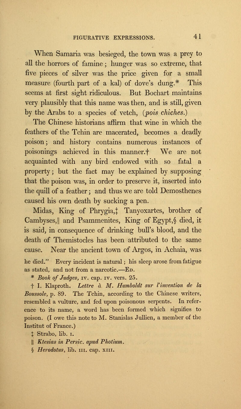 When Samaria was besieged, the town was a prey to all the horrors of famine ; hunger was so extreme, that five pieces of silver was the price given for a small measure (fourth part of a kal) of dove's dung.# This seems at first sight ridiculous. But Bochart maintains very plausibly that this name was then, and is still, given by the Arabs to a species of vetch, (pois chiches.) The Chinese historians affirm that wine in which the feathers of the Tchin are macerated, becomes a deadly poison ; and history contains numerous instances of poisonings achieved in this manner.f We are not acquainted with any bird endowed with so fatal a property ; but the fact may be explained by supposing that the poison was, in order to preserve it, inserted into the quill of a feather ; and thus we are told Demosthenes caused his own death by sucking a pen. Midas, King of Phrygia,| Tanyoxartes, brother of Cambyses,|| and Psammenites, King of Egypt,§ died, it is said, in consequence of drinking bull's blood, and the death of Themistocles has been attributed to the same cause. Near the ancient town of Argos, in Achaia, was he died. Every incident is natural ; his sleep arose from fatigue as stated, and not from a narcotic.—Ed. * Book of Judges, iv. cap. iv. vers. 25. t I. Klaproth. Lettre à M. Humboldt sur l'invention de la Boussole, p. 89. The Tchin, according to the Chinese writers, resembled a vulture, and fed upon poisonous serpents. In refer- ence to its name, a word has been formed which signifies to poison. (I owe this note to M. Stanislas Jullien, a member of the Institut of France.) X Strabo, lib. i. || Ktesias in Persic, apud Photium. § Herodotus, lib. in. cap. xin.